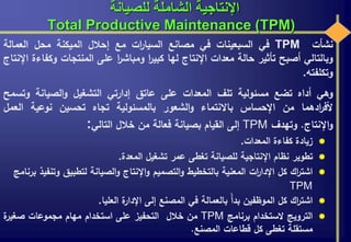 ‫للصيانة‬ ‫الشاملة‬ ‫اإلنتاجية‬
Total Productive Maintenance (TPM)
‫نشأت‬TPM‫في‬‫السبعينات‬‫في‬‫مصانع‬‫ات‬‫ر‬‫السيا‬‫مع‬‫إحالل‬‫الميكنة‬‫محل‬‫العمالة‬
‫وبالتالي‬‫أصبح‬‫تأثير‬‫حالة‬‫معدات‬‫اإلنتاج‬‫لها‬‫ا‬‫ر‬‫كبي‬‫ا‬‫ر‬‫ومباش‬‫على‬‫المنتجات‬‫و‬‫كفاءة‬‫اإلنتاج‬
‫وتكلفته‬.
‫وهي‬‫أداه‬‫تضع‬‫مسئولية‬‫تلف‬‫المعدات‬‫على‬‫عاتق‬‫إدارتي‬‫التشغيل‬‫الصيانة‬‫و‬‫و‬‫تسمح‬
‫ادهما‬‫ر‬‫ألف‬‫من‬‫اإلحساس‬‫باالنتماء‬‫الشعور‬‫و‬‫بالمسئولية‬‫تجاه‬‫تحسين‬‫نوعية‬‫ال‬‫عمل‬
‫اإلنتاج‬‫و‬.‫وتهدف‬TPM‫إلى‬‫القيام‬‫بصيانة‬‫فعالة‬‫من‬‫خالل‬‫التالي‬:
‫زيادة‬‫كفاءة‬‫المعدات‬.
‫تطوير‬‫نظام‬‫اإلنتاجية‬‫للصيانة‬‫تغطى‬‫عمر‬‫تشغيل‬‫المعدة‬.
‫اك‬‫ر‬‫اشت‬‫كل‬‫ات‬‫ر‬‫اإلدا‬‫المعنية‬‫بالتخطيط‬‫التصميم‬‫و‬‫اإلنتاج‬‫و‬‫الصيانة‬‫و‬‫لتطبيق‬‫وت‬‫نفيذ‬‫برنامج‬
TPM
‫اك‬‫ر‬‫اشت‬‫كل‬‫الموظفين‬‫بدأ‬‫بالعمالة‬‫في‬‫المصنع‬‫إلى‬‫ة‬‫اإلدار‬‫العليا‬.
‫الترويج‬‫الستخدام‬‫برنامج‬TPM‫من‬‫خالل‬‫التحفيز‬‫على‬‫استخدام‬‫مهام‬‫مجموعات‬‫ة‬‫صغير‬
‫مستقلة‬‫تغطى‬‫كل‬‫قطاعات‬‫المصنع‬.
 