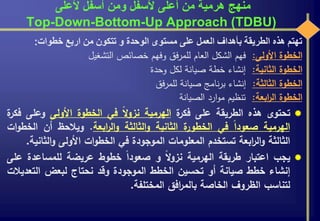 ‫ألعلى‬ ‫أسفل‬ ‫ومن‬ ‫ألسفل‬ ‫أعلى‬ ‫من‬ ‫هرمية‬ ‫منهج‬
Top-Down-Bottom-Up Approach (TDBU)
‫تهتم‬‫هذه‬‫الطريقة‬‫بأهداف‬‫العمل‬‫على‬‫مستوى‬‫الوحدة‬‫و‬‫تتكون‬‫من‬‫اربع‬‫خطوات‬:
‫الخطوة‬‫األولى‬:‫فهم‬‫الشكل‬‫العام‬‫فق‬‫ر‬‫للم‬‫وفهم‬‫خصائص‬‫التشغيل‬
‫الخطوة‬‫الثانية‬:‫إنشاء‬‫خطة‬‫صيانة‬‫لكل‬‫وحدة‬
‫الخطوة‬‫الثالثة‬:‫إنشاء‬‫نامج‬‫ر‬‫ب‬‫صيانة‬‫فق‬‫ر‬‫للم‬
‫الخطوة‬‫ابعة‬‫ر‬‫ال‬:‫تنظيم‬‫ارد‬‫و‬‫م‬‫الصيانة‬
‫تحتوى‬‫هذه‬‫الطريقة‬‫على‬‫ة‬‫فكر‬‫الهرمية‬‫ال‬‫و‬‫نز‬‫في‬‫الخطوة‬‫األولى‬‫وعل‬‫ى‬‫ة‬‫فكر‬
‫الهرمية‬‫صعودا‬‫في‬‫ة‬‫الخطور‬‫الثانية‬‫الثالثة‬‫و‬‫ابعة‬‫ر‬‫ال‬‫و‬.‫ويالحظ‬‫أن‬‫ال‬‫ات‬‫و‬‫خط‬
‫الثالثة‬‫ابعة‬‫ر‬‫ال‬‫و‬‫تستخدم‬‫المعلومات‬‫الموجودة‬‫في‬‫ات‬‫و‬‫الخط‬‫األولى‬‫الث‬‫و‬‫انية‬.
‫يجب‬‫اعتبار‬‫طريقة‬‫الهرمية‬‫ال‬‫و‬‫نز‬‫و‬‫صعودا‬‫خطوط‬‫عريضة‬‫للمساعدة‬‫على‬
‫إنشاء‬‫خطط‬‫صيانة‬‫أو‬‫تحسين‬‫الخطط‬‫الموجودة‬‫وقد‬‫نحتاج‬‫لبعض‬‫التع‬‫ديالت‬
‫لتناسب‬‫الظروف‬‫الخاصة‬‫افق‬‫ر‬‫بالم‬‫المختلفة‬.
 