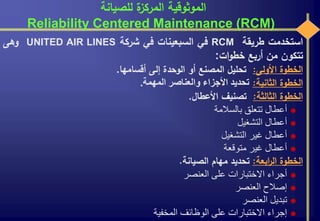 ‫للصيانة‬ ‫ة‬‫المركز‬ ‫الموثوقية‬
Reliability Centered Maintenance (RCM)
‫استخدمت‬‫طريقة‬RCM‫في‬‫السبعينات‬‫في‬‫شركة‬UNITED AIR LINES‫وهى‬
‫تتكون‬‫من‬‫أربع‬‫ات‬‫و‬‫خط‬:
‫الخطوة‬‫األولى‬:‫تحليل‬‫المصنع‬‫أو‬‫الوحدة‬‫إلى‬‫أقسامها‬.
‫الخطوة‬‫الثانية‬:‫تحديد‬‫األجزاء‬‫والعناصر‬‫المهمة‬.
‫الخطوة‬‫الثالثة‬:‫تصنيف‬‫األعطال‬.
‫أعطال‬‫تتعلق‬‫بالسالمة‬
‫أعطال‬‫التشغيل‬
‫أعطال‬‫غير‬‫التشغيل‬
‫أعطال‬‫غير‬‫متوقعة‬
‫الخطوة‬‫ابعة‬‫ر‬‫ال‬:‫تحديد‬‫مهام‬‫الصيانة‬.
‫أجراء‬‫االختبارات‬‫على‬‫العنصر‬
‫إصالح‬‫العنصر‬
‫تبديل‬‫العنصر‬
‫إجراء‬‫االختبارات‬‫على‬‫الوظائف‬‫المخفية‬
 