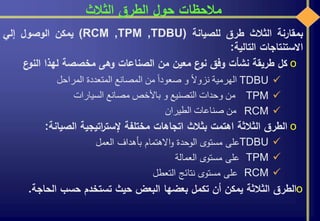 ‫الثالث‬ ‫الطرق‬ ‫حول‬ ‫مالحظات‬
‫بمقارنة‬‫الثالث‬‫طرق‬‫للصيانة‬(RCM ,TPM ,TDBU)‫يمكن‬‫الوصول‬‫إلي‬
‫االستنتاجات‬‫التالية‬:
o‫كل‬‫طريقة‬‫نشأت‬‫وفق‬‫ع‬‫نو‬‫معين‬‫من‬‫الصناعات‬‫وهى‬‫مخصصة‬‫لهذا‬‫النو‬‫ع‬
TDBU‫الهرمية‬‫ا‬‫ال‬‫نزو‬‫و‬‫ا‬‫ا‬‫صعود‬‫من‬‫المصانع‬‫المتعددة‬‫المراحل‬
TPM‫من‬‫وحدات‬‫التصنيع‬‫و‬‫باألخص‬‫مصانع‬‫السيارات‬
RCM‫من‬‫صناعات‬‫الطيران‬
o‫الطرق‬‫الثالثة‬‫اهتمت‬‫بثالث‬‫اتجاهات‬‫مختلفة‬‫اتيجية‬‫ر‬‫إلست‬‫الصيانة‬:
TDBU‫على‬‫مستوى‬‫الوحدة‬‫االهتمام‬‫و‬‫بأهداف‬‫العمل‬
TPM‫على‬‫مستوى‬‫العمالة‬
RCM‫على‬‫مستوى‬‫نتائج‬‫التعطل‬
o‫الطرق‬‫الثالثة‬‫يمكن‬‫أن‬‫تكمل‬‫بعضها‬‫البعض‬‫حيث‬‫تستخدم‬‫حسب‬‫الحاج‬‫ة‬.
 
