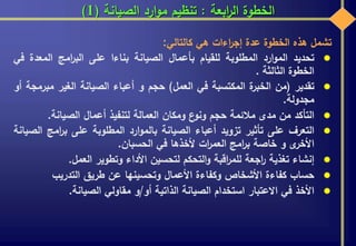 ‫ابعة‬‫ر‬‫ال‬ ‫الخطوة‬:‫الصيانة‬ ‫ارد‬‫و‬‫م‬ ‫تنظيم‬(1)
‫تشمل‬‫هذه‬‫الخطوة‬‫عدة‬‫اءات‬‫ر‬‫إج‬‫هي‬‫كالتالي‬:
‫تحديد‬‫ارد‬‫و‬‫الم‬‫المطلوبة‬‫للقيام‬‫بأعمال‬‫الصيانة‬‫بناءا‬‫على‬‫امج‬‫ر‬‫الب‬‫المعدة‬‫في‬
‫الخطوة‬‫الثالثة‬.
‫تقدير‬(‫من‬‫ة‬‫الخبر‬‫المكتسبة‬‫في‬‫العمل‬)‫حجم‬‫و‬‫أعباء‬‫الصيانة‬‫الغير‬‫مب‬‫رمجة‬‫أو‬
‫مجدولة‬.
‫التأكد‬‫من‬‫مدى‬‫مالئمة‬‫حجم‬‫ع‬‫ونو‬‫ومكان‬‫العمالة‬‫لتنفيذ‬‫أعمال‬‫الصيانة‬.
‫التعرف‬‫على‬‫تأثير‬‫تزويد‬‫أعباء‬‫الصيانة‬‫ارد‬‫و‬‫بالم‬‫المطلوبة‬‫على‬‫امج‬‫ر‬‫ب‬‫الصيانة‬
‫ى‬‫األخر‬‫و‬‫خاصة‬‫امج‬‫ر‬‫ب‬‫ات‬‫ر‬‫العم‬‫ألخذها‬‫في‬‫الحسبان‬.
‫إنشاء‬‫تغذية‬‫اجعة‬‫ر‬‫اقبة‬‫ر‬‫للم‬‫التحكم‬‫و‬‫لتحسين‬‫األداء‬‫وتطوير‬‫العمل‬.
‫حساب‬‫كفاءة‬‫األشخاص‬‫وكفاءة‬‫األعمال‬‫وتحسينها‬‫عن‬‫طريق‬‫التدريب‬
‫األخذ‬‫في‬‫االعتبار‬‫استخدام‬‫الصيانة‬‫الذاتية‬‫أو‬/‫و‬‫مقاولي‬‫الصيانة‬.
 