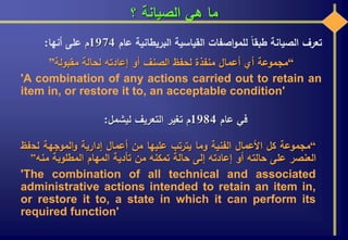 ‫؟‬ ‫الصيانة‬ ‫هي‬ ‫ما‬
‫تعرف‬‫الصيانة‬‫طبقا‬‫اصفات‬‫و‬‫للم‬‫القياسية‬‫البريطانية‬‫عام‬1974‫م‬‫على‬‫أنها‬:
“‫مقبولة‬ ‫لحالة‬ ‫إعادته‬ ‫أو‬ ‫الصنف‬ ‫لحفظ‬ ‫منفذة‬ ‫أعمال‬ ‫أي‬ ‫مجموعة‬”
'A combination of any actions carried out to retain an
item in, or restore it to, an acceptable condition'
‫عام‬ ‫في‬1984‫ليشمل‬ ‫التعريف‬ ‫تغير‬ ‫م‬:
“‫مجموعة‬‫كل‬‫األعمال‬‫الفنية‬‫وما‬‫يترتب‬‫عليها‬‫من‬‫أعمال‬‫إدارية‬‫الموجهة‬‫و‬‫لح‬‫فظ‬
‫العنصر‬‫على‬‫حالته‬‫أو‬‫إعادته‬‫إلى‬‫حالة‬‫تمكنه‬‫من‬‫تأدية‬‫المهام‬‫المطلوبة‬‫منه‬”
'The combination of all technical and associated
administrative actions intended to retain an item in,
or restore it to, a state in which it can perform its
required function'
 