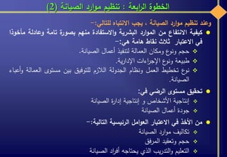 ‫ابعة‬‫ر‬‫ال‬ ‫الخطوة‬:‫الصيانة‬ ‫ارد‬‫و‬‫م‬ ‫تنظيم‬(2)
‫وعند‬‫تنظيم‬‫ارد‬‫و‬‫م‬‫الصيانة‬،‫يجب‬‫االنتباه‬‫للتالي‬:-
‫كيفية‬‫االنتفاع‬‫من‬‫ارد‬‫و‬‫الم‬‫البشرية‬‫االستفادة‬‫و‬‫منهم‬‫ة‬‫بصور‬‫تامة‬‫وعاد‬‫لة‬‫مأخوذا‬
‫في‬‫االعتبار‬‫ثالث‬‫نقاط‬‫هامة‬‫هي‬:-
‫حجم‬‫ع‬‫ونو‬‫ومكان‬‫العمالة‬‫لتنفيذ‬‫أعمال‬‫الصيانة‬.
‫طبيعة‬‫ع‬‫ونو‬‫اءات‬‫ر‬‫اإلج‬‫ية‬‫ر‬‫اإلدا‬.
‫ع‬‫نو‬‫تخطيط‬‫العمل‬‫ونظام‬‫الجدولة‬‫الالزم‬‫للتوفيق‬‫بين‬‫مستوى‬‫العم‬‫الة‬‫أعباء‬‫و‬
‫الصيانة‬.
‫تحقيق‬‫مستوى‬‫الرضي‬‫في‬:
‫إنتاجية‬‫األشخاص‬‫و‬‫إنتاجية‬‫ة‬‫ر‬‫إدا‬‫الصيانة‬
‫جودة‬‫أعمال‬‫الصيانة‬
‫من‬‫األخذ‬‫في‬‫االعتبار‬‫امل‬‫و‬‫الع‬‫الرئيسية‬‫التالية‬:-
‫تكاليف‬‫ارد‬‫و‬‫م‬‫الصيانة‬
‫حجم‬‫وتعقيد‬‫فق‬‫ر‬‫الم‬
‫التعليم‬‫يب‬‫ر‬‫التد‬‫و‬‫الذي‬‫يحتاجه‬‫اد‬‫ر‬‫أف‬‫الصيانة‬
 