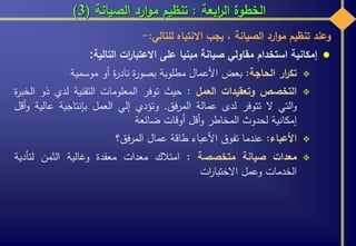 ‫ابعة‬‫ر‬‫ال‬ ‫الخطوة‬:‫الصيانة‬ ‫ارد‬‫و‬‫م‬ ‫تنظيم‬(3)
‫وعند‬‫تنظيم‬‫ارد‬‫و‬‫م‬‫الصيانة‬،‫يجب‬‫االنتباه‬‫للتالي‬:-
‫إمكانية‬‫استخدام‬‫مقاولي‬‫صيانة‬‫مبنيا‬‫على‬‫ات‬‫ر‬‫االعتبا‬‫التالية‬:
‫ار‬‫ر‬‫تك‬‫الحاجة‬:‫بعض‬‫األعمال‬‫مطلوبة‬‫ة‬‫ر‬‫بصو‬‫ة‬‫ر‬‫ناد‬‫أو‬‫موسمية‬
‫التخصص‬‫وتعقيدات‬‫العمل‬:‫حيث‬‫توفر‬‫المعلومات‬‫التقنية‬‫لدي‬‫ذو‬‫ة‬‫ر‬‫الخب‬
‫التي‬‫و‬‫ال‬‫تتوفر‬‫لدى‬‫عمالة‬‫فق‬‫ر‬‫الم‬.‫وتؤدي‬‫إلي‬‫العمل‬‫بإنتاجية‬‫عالية‬‫أقل‬‫و‬
‫إمكانية‬‫لحدوث‬‫المخاطر‬‫أقل‬‫و‬‫أوقات‬‫ضائعة‬
‫األعباء‬:‫عندما‬‫تفوق‬‫األعباء‬‫طاقة‬‫عمال‬‫فق؟‬‫ر‬‫الم‬
‫معدات‬‫صيانة‬‫متخصصة‬:‫امتالك‬‫معدات‬‫معقدة‬‫وغالية‬‫الثمن‬‫لتأدية‬
‫الخدمات‬‫وعمل‬‫ات‬‫ر‬‫االختبا‬
 