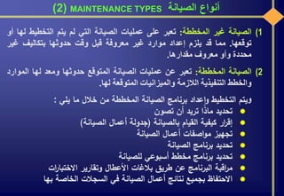 ‫الصيانة‬ ‫أنواع‬MAINTENANCE TYPES(2)
(1‫الصيانة‬‫غير‬‫المخططة‬:‫تعبر‬‫على‬‫عمليات‬‫الصيانة‬‫التي‬‫لم‬‫يتم‬‫التخطيط‬‫ل‬‫ها‬‫أو‬
‫توقعها‬.‫مما‬‫قد‬‫يلزم‬‫إعداد‬‫موارد‬‫غير‬‫معروفة‬‫قبل‬‫وقت‬‫حدوثها‬‫بتكاليف‬‫غير‬
‫محددة‬‫وأو‬‫معروف‬‫مقدارها‬.
(2‫الصيانة‬‫المخططة‬:‫تعبر‬‫عن‬‫عمليات‬‫الصيانة‬‫المتوقع‬‫حدوثها‬‫ومعد‬‫لها‬‫الموا‬‫رد‬
‫والخطط‬‫التنفيذية‬‫الالزمة‬‫والميزانيات‬‫المتوقعة‬‫لها‬.
‫و‬‫يتم‬‫التخطيط‬‫عداد‬‫ا‬‫و‬‫برنامج‬‫الصيانة‬‫المخططة‬‫من‬‫خالل‬‫ما‬‫يلي‬:
‫تحديد‬‫ماذا‬‫تريد‬‫أن‬‫تصون‬
‫ار‬‫ر‬‫إق‬‫كيفية‬‫القيام‬‫بالصيانة‬(‫جدولة‬‫أعمال‬‫الصيانة‬)
‫تجهيز‬‫اصفات‬‫و‬‫م‬‫أعمال‬‫الصيانة‬
‫تحديد‬‫برنامج‬‫الصيانة‬
‫تحديد‬‫برنامج‬‫مخطط‬‫أسبوعي‬‫للصيانة‬
‫اقبة‬‫ر‬‫م‬‫البرنامج‬‫عن‬‫طريق‬‫بالغات‬‫األعطال‬‫وتقارير‬‫ات‬‫ر‬‫االختبا‬
‫االحتفاظ‬‫بجميع‬‫نتائج‬‫أعمال‬‫الصيانة‬‫في‬‫السجالت‬‫الخاصة‬‫بها‬
 