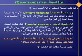 ‫الصيانة‬ ‫أنواع‬MAINTENANCE TYPES(3)
‫وعليه‬‫تشمل‬‫الصيانة‬‫المخططة‬‫نوعان‬‫أساسيان‬‫هما‬
2-1-‫الصيانة‬‫التصحيحية‬Corrective Maintenance:‫تمثل‬‫عمليات‬‫صيانة‬
‫العطل‬‫أو‬‫التوقف‬‫ويتم‬‫فيها‬‫عملية‬‫اصالح‬‫كامل‬(‫استرجاع‬)‫أو‬‫إصالحات‬‫ط‬‫ارئة‬
‫إلعادة‬‫المعدة‬‫إلى‬‫العمل‬‫ة‬‫مر‬‫ى‬‫أخر‬.
2-2-‫الصيانة‬‫الوقائية‬Preventive Maintenance:‫تمثل‬‫عمليات‬‫الصيانة‬
‫المبنية‬‫وفق‬‫برنامج‬‫محدد‬‫وبشكل‬‫منتظم‬‫ثابت‬‫أو‬‫متغير‬‫الوقت‬‫ويعمل‬‫عل‬‫ى‬‫تالفي‬
‫التوقف‬‫أو‬‫التعطل‬‫لتعمل‬‫المعدة‬‫بصورة‬‫منتظمة‬‫وفقا‬‫للبرنامج‬.‫و‬‫تعرف‬‫ا‬‫لصيانة‬
‫الوقائية‬‫طبقا‬‫اصفات‬‫و‬‫للم‬‫البريطانية‬‫عام‬1984‫م‬‫على‬‫أنها‬:
”‫الصيانة‬‫التي‬‫تعمل‬‫في‬‫أوقات‬‫مرحلية‬‫مسبقة‬‫التحديد‬‫أو‬‫نتيجة‬‫معاي‬‫ير‬‫محددة‬
‫هدفها‬‫تقليل‬‫احتمالية‬‫التعطل‬‫أو‬‫تقليل‬‫هبوط‬‫األداء‬‫للمعدات‬“
‫وتشمل‬‫الصيانة‬‫الوقائية‬‫الطرق‬‫التالية‬
 