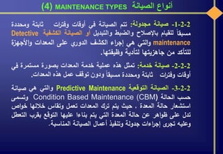 ‫الصيانة‬ ‫أنواع‬MAINTENANCE TYPES(4)
2-2-1-‫صيانة‬‫مجدولة‬:‫تتم‬‫الصيانة‬‫في‬‫أوقات‬‫ات‬‫ر‬‫وفت‬‫ثابتة‬‫ومحد‬‫دة‬
‫مسبقا‬‫للقيام‬‫باإلصالح‬‫والضبط‬‫والتبديل‬‫أو‬‫الصيانة‬‫الكشفية‬Detective
maintenance‫التي‬‫و‬‫هي‬‫اء‬‫ر‬‫إج‬‫الكشف‬‫ي‬‫الدور‬‫على‬‫المعدات‬‫األجهز‬‫و‬‫ة‬
‫للتأكد‬‫من‬‫جاهزيتها‬‫لتأدية‬‫وظيفتها‬.
2-2-2-‫صيانة‬‫خدمة‬:‫تمثل‬‫هذه‬‫عملية‬‫خدمة‬‫المعدات‬‫بصورة‬‫مستمرة‬‫في‬
‫أوقات‬‫ات‬‫ر‬‫وفت‬‫ثابتة‬‫ومحددة‬‫مسبقا‬‫ودون‬‫توقف‬‫عمل‬‫هذه‬‫المعدات‬.
2-2-3-‫الصيانة‬‫التوقعية‬Predictive Maintenance‫والتي‬‫هي‬‫صيانة‬
‫حسب‬‫الحالة‬Condition Based Maintenance (CBM)‫وتسمى‬
‫استشعار‬‫حالة‬‫المعدة‬,‫حيث‬‫يتم‬‫ترك‬‫المعدات‬‫تعمل‬‫وتقاس‬‫خاللها‬‫خو‬‫اص‬
‫تدل‬‫على‬‫اهر‬‫و‬‫ظ‬‫عن‬‫حالة‬‫المعدة‬‫التي‬‫يتم‬‫بناءا‬‫عليها‬‫التوقع‬‫بقرب‬‫ا‬‫لتعطل‬
‫وعليه‬‫ى‬‫تجر‬‫اءات‬‫ر‬‫إج‬‫جدولة‬‫وتنفيذ‬‫أعمال‬‫الصيانة‬‫المناسبة‬.
 