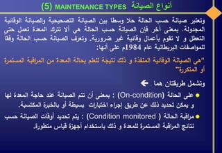 ‫الصيانة‬ ‫أنواع‬MAINTENANCE TYPES(5)
‫وتعتبر‬‫صيانة‬‫حسب‬‫الحالة‬‫حال‬‫وسطا‬‫بين‬‫الصيانة‬‫التصحيحية‬‫الصيان‬‫و‬‫ة‬‫الوقائية‬
‫المجدولة‬.‫بمعنى‬‫آخر‬‫فإن‬‫الصيانة‬‫حسب‬‫الحالة‬‫هي‬‫أال‬‫تترك‬‫المعدة‬‫تعمل‬‫حت‬‫ى‬
‫التعطل‬‫و‬‫ال‬‫تقوم‬‫بأعمال‬‫وقائية‬‫غير‬‫ضرورية‬.‫وتعرف‬‫الصيانة‬‫حسب‬‫الحالة‬‫وفقا‬
‫اصفات‬‫و‬‫للم‬‫البريطانية‬‫عام‬1984‫م‬‫على‬‫أنها‬:
“‫هي‬‫الصيانة‬‫الوقائية‬‫المنفذة‬‫و‬‫ذلك‬‫نتيجة‬‫للعلم‬‫بحالة‬‫المعدة‬‫من‬‫اقبة‬‫ر‬‫الم‬‫ة‬‫المستمر‬
‫أو‬‫ة‬‫المتكرر‬”
‫وتشمل‬‫طريقتان‬‫هما‬
‫على‬‫الحالة‬: (On-condition)‫بمعنى‬‫أن‬‫تتم‬‫الصيانة‬‫عند‬‫حاجة‬‫المعدة‬‫لها‬
‫و‬‫يمكن‬‫تحديد‬‫ذلك‬‫عن‬‫طريق‬‫اء‬‫ر‬‫إج‬‫ات‬‫ر‬‫اختبا‬‫بسيطة‬‫أو‬‫ة‬‫بالخبر‬‫المكتس‬‫بة‬.
‫اقبة‬‫ر‬‫م‬‫الحالة‬: (Condition monitored )‫يتم‬‫تحديد‬‫أوقات‬‫الصيانة‬‫حسب‬
‫نتائج‬‫اقبة‬‫ر‬‫الم‬‫ة‬‫المستمر‬‫للمعدة‬‫و‬‫ذلك‬‫باستخدام‬‫ة‬‫أجهز‬‫قياس‬‫ة‬‫متطور‬.
 