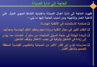 ‫الصيانة‬ ‫ة‬‫إدار‬ ‫إلى‬ ‫الحاجة‬
‫ظهرت‬‫الحاجة‬‫إلى‬‫ة‬‫إدار‬‫أعمال‬‫الصيانة‬‫ها‬‫باعتبار‬‫النشاط‬‫الحيوي‬‫المؤثر‬‫ع‬‫لى‬
‫فاعلية‬‫العمل‬‫نتاجيته‬‫ا‬‫و‬‫ومن‬‫أسباب‬‫الحاجة‬‫إليها‬‫ما‬‫يلي‬:-
‫ضخامة‬‫ات‬‫ر‬‫االستثما‬‫في‬‫األنظمة‬‫الهندسة‬.
‫التقدم‬‫الكبير‬‫في‬‫مجال‬‫التقنية‬‫وزيادة‬‫حجم‬‫وتعقيد‬‫النظم‬‫الهندس‬‫ية‬‫ومعداتها‬.
‫الزيادة‬‫الهائلة‬‫في‬‫حاجة‬‫السوق‬‫للمنتجات‬‫من‬‫سلع‬‫أو‬‫الخدمات‬‫مما‬‫يؤد‬‫ى‬
‫إلى‬‫زيادة‬‫في‬‫التشغيل‬‫غبة‬‫الر‬‫و‬‫في‬‫تجنب‬‫األعطال‬‫وتوقف‬‫التشغيل‬.
‫ممارسات‬‫تؤدي‬‫إلى‬‫القدر‬‫األكبر‬‫من‬‫الصيانية‬‫المقاييس‬‫و‬‫القياسية‬‫ا‬‫لمحققة‬
‫لتصميم‬‫وتشغيل‬‫أفضل‬.
 