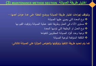 ‫الصيانة‬ ‫طريقة‬ ‫اختيار‬MAINTENANCE METHOD SECTION(3)
‫وتتوقف‬‫اءات‬‫ر‬‫إج‬‫اختيار‬‫طريقة‬‫الصيانة‬‫ووضع‬‫الخطة‬‫على‬‫عدة‬‫امل‬‫و‬‫ع‬‫أهمها‬:-
‫ع‬‫نو‬‫المعدة‬‫التي‬‫ي‬‫يجر‬‫عليها‬‫الصيانة‬
‫مستوى‬‫األداء‬‫في‬‫العمل‬‫يقة‬‫ر‬‫وط‬‫تنفيذ‬‫عملية‬‫الصيانة‬‫وتوقيت‬‫القيم‬‫بها‬
‫ع‬‫نو‬‫العمل‬‫او‬‫الوظيفة‬‫التي‬‫تؤديها‬‫المعدة‬
‫نوعية‬‫وعدد‬‫اد‬‫ر‬‫أف‬‫الصيانة‬‫المطلوبين‬‫لتنفيذها‬
‫التكلفة‬‫المتوقعة‬‫لنوعية‬‫الصيانة‬
‫كما‬‫يتم‬‫تحديد‬‫طريقة‬‫التنفيذ‬‫وتوقيتها‬‫اص‬‫و‬‫الخ‬‫و‬‫ة‬‫المؤثر‬‫على‬‫الصيانة‬‫ك‬‫التالى‬:
 