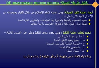 ‫الصيانة‬ ‫طريقة‬ ‫اختيار‬MAINTENANCE METHOD SECTION(4)
‫تحديد‬‫توقيت‬‫عملية‬‫التنفيذ‬:‫وهي‬‫تحديد‬‫موعد‬‫التنفيذ‬‫وتبنى‬‫على‬‫ا‬‫ألسس‬‫التالية‬:-
‫أ‬-‫أسس‬‫مبنية‬‫على‬‫الزمن‬
‫ب‬-‫بحجم‬‫وكمية‬‫تشغيل‬‫المعدة‬
‫ج‬-‫الفرصة‬‫المتاحة‬‫للقيم‬‫بعمل‬‫الصيانة‬
‫د‬-‫تشخيص‬‫حالة‬‫المعدة‬
‫ه‬-‫تعطل‬‫المعدة‬
‫وعادة‬‫يتم‬‫اتخاذ‬‫أسس‬‫اوجة‬‫ز‬‫م‬(‫أ‬,‫ب‬)‫أو‬‫اكبة‬‫ر‬‫مت‬(‫د‬,‫ه‬)‫مع‬(‫أ‬,‫ب‬)
‫أيجاد‬‫عملية‬‫تنفيذ‬‫الصيانة‬:‫وهي‬‫عملية‬‫إتمام‬‫االصالح‬‫من‬‫خالل‬‫القيام‬‫بمجم‬‫وعة‬‫من‬
‫األعمال‬‫الفنية‬‫التي‬‫تشمل‬:-
‫عملية‬‫التصحيح‬‫الضبط‬‫و‬‫ة‬‫ر‬‫المعاي‬‫و‬‫وفقا‬‫اصفات‬‫و‬‫للم‬‫المقاييس‬‫و‬‫الفنية‬‫لل‬‫معدة‬
‫عملية‬‫إبدال‬‫اء‬‫ز‬‫األج‬‫وفقا‬‫ها‬‫ألعمار‬‫اضية‬‫ر‬‫االفت‬‫أزمنة‬‫و‬‫اخفاقها‬
 