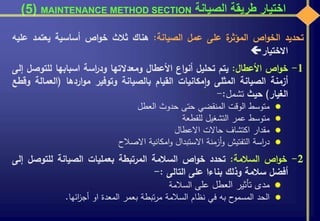 ‫الصيانة‬ ‫طريقة‬ ‫اختيار‬MAINTENANCE METHOD SECTION(5)
‫تحديد‬‫اص‬‫و‬‫الخ‬‫ة‬‫المؤثر‬‫على‬‫عمل‬‫الصيانة‬:‫هناك‬‫ثالث‬‫اص‬‫و‬‫خ‬‫أساسية‬‫يعتمد‬‫ع‬‫ليه‬
‫االختيار‬
1-‫اص‬‫و‬‫خ‬‫األعطال‬:‫يتم‬‫تحليل‬‫اع‬‫و‬‫أن‬‫األعطال‬‫ومعدالتها‬‫اسة‬‫ر‬‫ود‬‫اسبابها‬‫للتوص‬‫ل‬‫إلى‬
‫أزمنة‬‫الصيانة‬‫المثلى‬‫مكانيات‬‫ا‬‫و‬‫القيام‬‫بالصيانة‬‫وتوفير‬‫اردها‬‫و‬‫م‬(‫العما‬‫لة‬‫وقطع‬
‫الغيار‬)‫حيث‬‫تشمل‬:-
‫متوسط‬‫الوقت‬‫المنقضي‬‫حتى‬‫حدوث‬‫العطل‬
‫متوسط‬‫عمر‬‫التشغيل‬‫للقطعة‬
‫مقدار‬‫اكتشاف‬‫حاالت‬‫االعطال‬
‫اسة‬‫ر‬‫د‬‫التفتيش‬‫أزمنة‬‫و‬‫االستبدال‬‫امكانية‬‫و‬‫االصالح‬
2-‫اص‬‫و‬‫خ‬‫السالمة‬:‫تحدد‬‫اص‬‫و‬‫خ‬‫السالمة‬‫المرتبطة‬‫بعمليات‬‫الصيانة‬‫للتوصل‬‫إلى‬
‫أفضل‬‫سالمة‬‫وذلك‬‫بناءا‬‫على‬‫التالى‬:-
‫مدى‬‫تأثير‬‫العطل‬‫على‬‫السالمة‬
‫الحد‬‫ح‬‫المسمو‬‫به‬‫في‬‫نظام‬‫السالمة‬‫تبطة‬‫ر‬‫م‬‫بعمر‬‫المعدة‬‫او‬‫ائها‬‫ز‬‫أج‬.
 