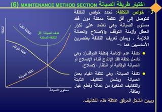 ‫الصيانة‬ ‫طريقة‬ ‫اختيار‬MAINTENANCE METHOD SECTION(6)
3-‫اص‬‫و‬‫خ‬‫التكلفة‬:‫تحدد‬‫اص‬‫و‬‫خ‬‫التكلفة‬
‫للتوصل‬‫إلى‬‫أقل‬‫تكلفة‬‫ممكنة‬‫دون‬‫فقد‬
‫مستوى‬‫الصيانة‬‫وهي‬‫تعتمد‬‫على‬‫ا‬‫ر‬‫تك‬‫ر‬
‫العطل‬‫أزمنة‬‫و‬‫التوقف‬‫اإلصالح‬‫و‬‫العمالة‬‫و‬
‫الالزمة‬,‫ويمكن‬‫تعريف‬‫التكلفة‬‫بعنص‬‫رين‬
‫األساسيين‬‫هما‬:-
‫تكلفة‬‫عدم‬‫اإلتاحة‬(‫تكلفة‬‫التوقف‬):‫و‬‫هي‬
‫تشمل‬‫تكلفة‬‫فقد‬‫اإلنتاج‬‫أثناء‬‫اإلص‬‫الح‬‫أو‬
‫الصيانة‬‫الوقائية‬‫أو‬‫انتظار‬‫اإلصالح‬.
‫تكلفة‬‫الصيانة‬:‫وهي‬‫تكلفة‬‫القيام‬‫ب‬‫عمل‬
‫الصيانة‬‫ويشمل‬‫التكاليف‬‫الثابتة‬
‫التكاليف‬‫و‬‫ة‬‫المتغير‬‫من‬‫عمالة‬‫وقطع‬‫غي‬‫ار‬
‫وطاقة‬.
‫ويبين‬‫الشكل‬‫المرفق‬‫عالقة‬‫هذه‬‫التكالي‬‫ف‬.
‫الصيانة‬ ‫مستوى‬
‫أقل‬ ‫الصيانة‬ ‫هدف‬
‫الممكنة‬ ‫التكلفة‬
 