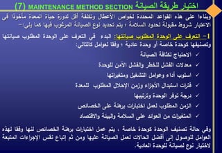 ‫الصيانة‬ ‫طريقة‬ ‫اختيار‬MAINTENANCE METHOD SECTION(7)
‫وبناءا‬‫على‬‫هذه‬‫اعد‬‫و‬‫الق‬‫المحددة‬‫اص‬‫و‬‫لخ‬‫األعطال‬‫وتكلفة‬‫أقل‬‫ة‬‫لدور‬‫حياة‬‫المعدة‬‫مأخوذا‬‫ف‬‫ي‬
‫االعتبار‬‫شروط‬‫مقبولة‬‫لحدود‬‫السالمة‬‫؛‬‫يتم‬‫تحديد‬‫ع‬‫نو‬‫الصيانة‬‫غوب‬‫المر‬‫فيها‬‫كما‬‫ي‬‫لي‬:-
1-‫التعرف‬‫على‬‫الوحدة‬‫المطلوب‬‫صيانتها‬:‫البدء‬‫في‬‫التعرف‬‫على‬‫الوحدة‬‫المطلوب‬‫ص‬‫يانتها‬
‫وتصنيفها‬‫كوحدة‬‫خاصة‬‫أو‬‫وحدة‬‫عادية‬‫؛‬‫وفقا‬‫امل‬‫و‬‫لع‬‫كالتالي‬:
‫االحتياج‬‫لكثافة‬‫الصيانة‬
‫معدالت‬‫الفشل‬‫للخطر‬‫الفشل‬‫و‬‫اآلمن‬‫للوحدة‬
‫اسلوب‬‫أداء‬‫امل‬‫و‬‫وع‬‫التشغيل‬‫اتها‬‫ر‬‫ومتغي‬
‫ات‬‫ر‬‫فت‬‫استبدال‬‫اء‬‫ز‬‫األج‬‫وزمن‬‫اإلحالل‬‫المطلوب‬‫للمعدة‬
‫درجة‬‫توفر‬‫الوحدة‬‫وترتيبها‬
‫الزمن‬‫المطلوب‬‫لعمل‬‫ات‬‫ر‬‫اختبا‬‫هنة‬‫بر‬‫على‬‫الخصائص‬
‫ات‬‫ر‬‫المتغي‬‫من‬‫ائد‬‫و‬‫الع‬‫على‬‫السالمة‬‫البيئة‬‫و‬‫االقتصاد‬‫و‬
‫وفي‬‫حالة‬‫تصنيف‬‫الوحدة‬‫كوحدة‬‫خاصة‬،‫يتم‬‫عمل‬‫ات‬‫ر‬‫اختبا‬‫هنة‬‫بر‬‫الخصائص‬‫لنها‬‫وف‬‫قا‬‫لهذه‬
‫امل‬‫و‬‫الع‬‫للوصول‬‫إلى‬‫أفضل‬‫الحاالت‬‫لعمل‬‫الصيانة‬‫عليها‬‫ومن‬‫ثم‬‫إتباع‬‫نقس‬‫اءات‬‫ر‬‫اإلج‬‫المتبعة‬
‫الختيار‬‫ع‬‫نو‬‫لصيانة‬‫للوحدة‬‫العادية‬.
 