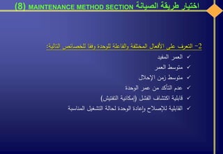 ‫الصيانة‬ ‫طريقة‬ ‫اختيار‬MAINTENANCE METHOD SECTION(8)
2-‫التعرف‬‫على‬‫األفعال‬‫المختلفة‬‫الفاعلة‬‫و‬‫للوحدة‬‫وفقا‬‫للخصائص‬‫الت‬‫الية‬:
‫العمر‬‫المفيد‬
‫متوسط‬‫العمر‬
‫متوسط‬‫زمن‬‫اإلحالل‬
‫عدم‬‫التأكد‬‫من‬‫عمر‬‫الوحدة‬
‫قابلية‬‫اكتشاف‬‫الفشل‬(‫إمكانية‬‫التفتيش‬)
‫القابلية‬‫لإلصالح‬‫عادة‬‫ا‬‫و‬‫الوحدة‬‫لحالة‬‫التشغيل‬‫المناسبة‬
 