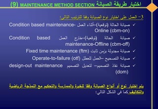 ‫الصيانة‬ ‫طريقة‬ ‫اختيار‬MAINTENANCE METHOD SECTION(9)
3-‫العمل‬‫على‬‫اختيار‬‫ع‬‫نو‬‫الصيانة‬‫وفقا‬‫تيب‬‫ر‬‫للت‬‫التالي‬:
‫صيانة‬‫الحالة‬(‫توقعية‬)–‫أثناء‬‫العمل‬Condition based maintenance-
Online (cbm-on)
‫صيانة‬‫الحالة‬(‫توقعية‬)–‫ج‬‫خار‬‫العمل‬Condition based
maintenance-Offline (cbm-off)
‫صيانة‬‫مجدولة‬‫بزمن‬‫ثابت‬Fixed time maintenance (ftm)
‫صيانة‬‫التصحيح‬–‫العمل‬‫للعطل‬Operate-to-failure (otf)
‫صيانة‬‫نفاذ‬‫التصميم‬–‫لتعديل‬‫التصميم‬design-out maintenance
(dom)
‫يتم‬‫اختيار‬‫ع‬‫نو‬‫أو‬‫اع‬‫و‬‫أن‬‫الصيانة‬‫وفقا‬‫ة‬‫للخبر‬‫الممارسة‬‫و‬‫التحكيم‬‫و‬‫مع‬‫النمذج‬‫ة‬‫الرياضية‬
‫التكاليف‬‫و‬‫كما‬‫في‬‫الشكل‬‫التالي‬:
 