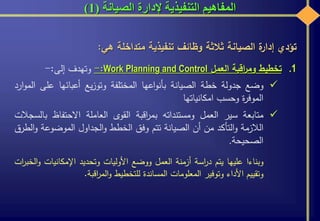 ‫الصيانة‬ ‫إلدارة‬ ‫التنفيذية‬ ‫المفاهيم‬(1)
‫تؤدي‬‫ة‬‫إدار‬‫الصيانة‬‫ثالثة‬‫وظائف‬‫تنفيذية‬‫متداخلة‬‫هي‬:
.1‫تخطيط‬‫اقبة‬‫ر‬‫وم‬‫العمل‬Work Planning and Control:-‫وتهدف‬‫إلى‬:-
‫وضع‬‫جدولة‬‫خطة‬‫الصيانة‬‫اعها‬‫و‬‫بأن‬‫المختلفة‬‫يع‬‫ز‬‫وتو‬‫أعبائها‬‫على‬‫ارد‬‫و‬‫الم‬
‫ة‬‫ر‬‫الموف‬‫وحسب‬‫امكانياتها‬
‫متابعة‬‫سير‬‫العمل‬‫ومستنداته‬‫اقبة‬‫ر‬‫بم‬‫القوى‬‫العاملة‬‫االحتفاظ‬‫بالسجالت‬
‫الالزمة‬‫التأكد‬‫و‬‫من‬‫أن‬‫الصيانة‬‫تتم‬‫وفق‬‫الخطط‬‫الجداول‬‫و‬‫الموضوعة‬‫و‬‫الطرق‬
‫الصحيحة‬.
‫وبناءا‬‫عليها‬‫يتم‬‫اسة‬‫ر‬‫د‬‫أزمنة‬‫العمل‬‫ووضع‬‫األوليات‬‫وتحديد‬‫اإلمكانيات‬‫و‬‫ات‬‫ر‬‫الخب‬
‫وتقييم‬‫األداء‬‫وتوفير‬‫المعلومات‬‫المساندة‬‫للتخطيط‬‫اقبة‬‫ر‬‫الم‬‫و‬.
 