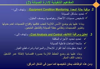‫الصيانة‬ ‫إلدارة‬ ‫التنفيذية‬ ‫المفاهيم‬(2)
.3‫تحليل‬‫ومراقبة‬‫التكاليف‬Cost Analysis and Control:-‫وتهدف‬‫إلى‬:-
‫تحديد‬‫تحديد‬‫األجزاء‬‫المكلفة‬
‫متابعة‬‫اتجاهات‬‫فاعلية‬‫الصيانة‬
‫ايجاد‬‫معلومات‬‫أخذ‬‫القرار‬‫لإلحالل‬‫والميزانية‬‫وشراء‬‫قطع‬‫الغيار‬.
‫وبناء‬‫عليها‬‫يتم‬‫وضع‬‫الخطط‬‫الالزمة‬‫بصورة‬‫اقتصادية‬‫إلطالة‬‫عمر‬‫التشغ‬‫يل‬
‫وتجنب‬‫التلف‬‫المبكر‬.
‫ومن‬‫هذه‬‫الوظائف‬‫يمكن‬‫تلخيصها‬‫كما‬‫مبين‬‫في‬‫الشكل‬‫المرفق‬:
.2‫اقبة‬‫ر‬‫م‬‫حالة‬‫المعدة‬Equipment Condition Monitoring:-‫وتهدف‬‫إلى‬:-
‫تحديد‬‫مشاكل‬‫الصيانة‬
‫تشخيص‬‫مسببات‬‫األعطال‬‫اصها‬‫و‬‫وخ‬‫ووصف‬‫الحلول‬.
‫وبناءا‬‫عليها‬‫يتم‬‫بوضع‬‫األسس‬‫الالزمة‬‫لتجنب‬‫تفاقمها‬‫اح‬‫ر‬‫اقت‬‫و‬‫التحسي‬‫نات‬‫لعدم‬‫حدوثها‬
‫وتطوير‬‫التصميمات‬‫ونظامي‬‫خطة‬‫الصيانة‬‫التشغيل‬‫و‬‫المتبعين‬.
 