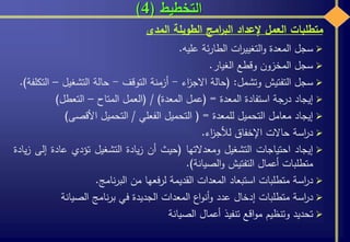 ‫التخطيط‬(4)
‫سجل‬‫المعدة‬‫ات‬‫ر‬‫التغيي‬‫و‬‫ئة‬‫ر‬‫الطا‬‫عليه‬.
‫سجل‬‫المخزون‬‫وقطع‬‫الغيار‬.
‫سجل‬‫التفتيش‬‫وتشمل‬:(‫حالة‬‫اء‬‫ز‬‫االج‬-‫أزمنة‬‫التوقف‬-‫حالة‬‫التشغيل‬–‫التكلفة‬).
‫إيجاد‬‫درجة‬‫استفادة‬‫المعدة‬=(‫عمل‬‫المعدة‬)/(‫العمل‬‫المتاح‬–‫التعطل‬(
‫إيجاد‬‫معامل‬‫التحميل‬‫للمعدة‬=(‫التحميل‬‫الفعلي‬/‫التحميل‬‫األقصى‬(
‫اسة‬‫ر‬‫د‬‫حاالت‬‫اإلخفاق‬‫اء‬‫ز‬‫لألج‬.
‫إيجاد‬‫احتياجات‬‫التشغيل‬‫ومعدالتها‬(‫حيث‬‫أن‬‫يادة‬‫ز‬‫التشغيل‬‫تؤدي‬‫عادة‬‫إ‬‫لى‬‫يادة‬‫ز‬
‫متطلبات‬‫أعمال‬‫التفتيش‬‫الصيانة‬‫و‬).
‫اسة‬‫ر‬‫د‬‫متطلبات‬‫استبعاد‬‫المعدات‬‫القديمة‬‫فعها‬‫ر‬‫ل‬‫من‬‫نامج‬‫ر‬‫الب‬.
‫اسة‬‫ر‬‫د‬‫متطلبات‬‫إدخال‬‫عدد‬‫اع‬‫و‬‫أن‬‫و‬‫المعدات‬‫الجديدة‬‫في‬‫نامج‬‫ر‬‫ب‬‫الصيانة‬
‫تحديد‬‫وتنظيم‬‫اقع‬‫و‬‫م‬‫تنفيذ‬‫أعمال‬‫الصيانة‬
‫متطلبات‬‫العمل‬‫إلعداد‬‫امج‬‫ر‬‫الب‬‫الطويلة‬‫المدى‬
 