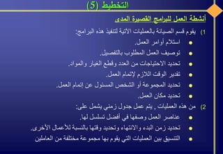 ‫التخطيط‬(5)
(1‫يقوم‬‫قسم‬‫الصيانة‬‫بالعمليات‬‫اآلتية‬‫لتنفيذ‬‫هذه‬‫البرامج‬:
‫استالم‬‫أوامر‬‫العمل‬.
‫توصيف‬‫العمل‬‫المطلوب‬‫بالتفصيل‬.
‫تحديد‬‫االحتياجات‬‫من‬‫العدد‬‫وقطع‬‫الغيار‬‫والمواد‬.
‫تقدير‬‫الوقت‬‫الالزم‬‫إلتمام‬‫العمل‬.
‫تحديد‬‫المجموعة‬‫أو‬‫الشخص‬‫المسئول‬‫عن‬‫إتمام‬‫العمل‬.
‫تحديد‬‫مكان‬‫العمل‬.
(2‫من‬‫هذه‬‫العمليات‬,‫يتم‬‫عمل‬‫جدول‬‫زمني‬‫يشمل‬‫على‬:
‫عناصر‬‫العمل‬‫وصفها‬‫في‬‫أفضل‬‫تسلسل‬‫لها‬.
‫تحديد‬‫زمن‬‫البدء‬‫واالنتهاء‬‫وتحديد‬‫وقتها‬‫بالنسبة‬‫لألعمال‬‫األخرى‬.
‫التنسيق‬‫بين‬‫العمليات‬‫التي‬‫يقوم‬‫بها‬‫مجموعة‬‫مختلفة‬‫من‬‫العاملي‬‫ن‬
‫أنشطة‬‫العمل‬‫امج‬‫ر‬‫للب‬‫ة‬‫القصير‬‫المدى‬
 