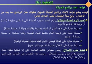 ‫التخطيط‬(6)
‫تهدف‬‫وضع‬‫اعد‬‫و‬‫ق‬‫إلعداد‬‫برنامج‬‫الصيانة‬‫لتسهيل‬‫ات‬‫و‬‫خط‬‫عمل‬‫البرنامج‬‫مما‬‫يحد‬‫من‬
‫األعطال‬‫و‬‫يرفع‬‫حالة‬‫التشغيل‬‫وتشمل‬‫اعد‬‫و‬‫الق‬‫التالي‬:
‫تحديد‬‫اع‬‫و‬‫أن‬‫الصيانة‬‫اتها‬‫ر‬‫وفت‬:‫وهو‬‫تحديد‬‫أسلوب‬‫الصيانة‬‫التي‬‫قد‬‫تكون‬‫اوجة‬‫ز‬‫م‬(‫أ‬+‫ب‬)
‫أو‬‫مركبة‬(‫د‬+‫ه‬)‫مع‬(‫أ‬+‫ب‬)
‫صيانة‬‫مبنية‬‫على‬‫حجم‬‫العمل‬‫أو‬‫كميته‬(‫صيانة‬‫وقائية‬‫مجدولة‬‫أو‬‫صيانة‬‫خ‬‫دمة‬)
‫صيانة‬‫مبنية‬‫على‬‫فرصة‬‫القيام‬‫بنشاط‬‫العمل‬(‫صيانة‬‫وقائية‬‫مجدولة‬‫أو‬‫ص‬‫يانة‬
‫خدمة‬‫أو‬‫ة‬‫ر‬‫عم‬)
‫صيانة‬‫مبنية‬‫على‬‫الحالة‬(‫وصول‬‫ء‬‫الجز‬‫لحلة‬‫معينة‬)(‫صيانة‬‫توقعية‬)
‫صيانة‬‫مبنية‬‫على‬‫التعطل‬(‫صيانة‬‫تصحيحية‬‫أو‬‫ة‬‫ر‬‫عم‬)
‫تحديد‬‫حدود‬‫اإلصالح‬:‫ويقاس‬‫بمقياس‬‫للتكلفة‬‫القياسية‬‫التي‬‫إذا‬‫تعدتها‬‫ت‬‫كلفة‬‫أعمال‬
‫التصليح‬‫يكون‬‫ء‬‫الجز‬‫مرشحا‬‫لإلحالل‬,‫ويعتمد‬‫هذا‬‫المقياس‬‫على‬‫التعرف‬‫عل‬‫ى‬‫العمر‬
‫احتمال‬‫و‬‫فقد‬‫اإلنتاج‬‫وقيمة‬‫اإلحالل‬.
‫اعد‬‫و‬‫ق‬‫إعداد‬‫برنامج‬‫الصيانة‬
 
