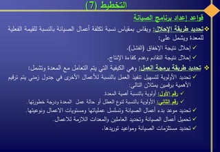 ‫التخطيط‬(7)
‫تحديد‬‫طريقة‬‫اإلحالل‬:‫ويقاس‬‫بمقياس‬‫نسبة‬‫تكلفة‬‫أعمال‬‫الصيانة‬‫بالنس‬‫بة‬‫للقيمة‬‫الفعلية‬
‫للمعدة‬‫ويشمل‬‫على‬:
‫إحالل‬‫نتيجة‬‫اإلخفاق‬(‫الفشل‬).
‫إحالل‬‫نتيجة‬‫التقادم‬‫وعدم‬‫كفاءة‬‫اإلنتاج‬.
‫تحديد‬‫طريقة‬‫برمجة‬‫العمل‬:‫وهي‬‫الكيفية‬‫التي‬‫يتم‬‫التعامل‬‫مع‬‫المعدة‬‫وتش‬‫مل‬:
‫تحديد‬‫األولوية‬‫لتسهيل‬‫تنفيذ‬‫العمل‬‫بالنسبة‬‫لألعمال‬‫ى‬‫األخر‬‫في‬‫جدول‬‫ز‬‫مني‬‫يتم‬‫ترقيم‬
‫األهمية‬‫برقمين‬‫يمثالن‬‫التالى‬:
‫رقم‬‫األول‬:‫أولوية‬‫بالنسبة‬‫أهمية‬‫المعدة‬.
‫رقم‬‫الثاني‬:‫األولوية‬‫بالنسبة‬‫ع‬‫لنو‬‫العطل‬‫أو‬‫حالة‬‫عمل‬‫المعدة‬‫ودرجة‬‫تها‬‫ر‬‫خطو‬.
‫تحديد‬‫موعد‬‫بدء‬‫أعمال‬‫الصيانة‬‫وتسلسل‬‫عملياتها‬‫ومستويات‬‫االعمال‬‫ونوعي‬‫تها‬.
‫تحميل‬‫أعمال‬‫الصيانة‬‫وتحديد‬‫العاملين‬‫المعدات‬‫و‬‫الالزمة‬‫لالعمال‬.
‫تحديد‬‫مستلزمات‬‫الصيانة‬‫اعيد‬‫و‬‫وم‬‫يدها‬‫ر‬‫تو‬.
‫اعد‬‫و‬‫ق‬‫إعداد‬‫برنامج‬‫الصيانة‬
 