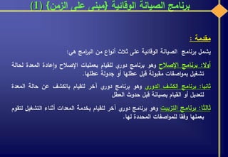 ‫الوقائية‬ ‫الصيانة‬ ‫برنامج‬{‫الزمن‬ ‫على‬ ‫مبنى‬}(1)
‫مقدمة‬:
‫يشمل‬‫برنامج‬‫الصيانة‬‫الوقائية‬‫على‬‫ثالث‬‫اع‬‫و‬‫أن‬‫من‬‫امج‬‫ر‬‫الب‬‫هي‬:
‫ال‬‫و‬‫أ‬:‫برنامج‬‫اإلصالح‬‫وهو‬‫برنامج‬‫ي‬‫دور‬‫للقيام‬‫بعمليات‬‫اإلصالح‬‫عادة‬‫ا‬‫و‬‫المعدة‬‫ل‬‫حالة‬
‫تشغيل‬‫اصفات‬‫و‬‫بم‬‫مقبولة‬‫قبل‬‫عطلها‬‫أو‬‫جدولة‬‫عطلها‬.
‫ثانيا‬:‫برنامج‬‫الكشف‬‫ي‬‫الدور‬‫وهو‬‫برنامج‬‫ي‬‫دور‬‫آخر‬‫للقيام‬‫بالكشف‬‫عن‬‫حالة‬‫الم‬‫عدة‬
‫لتعديل‬‫أو‬‫القيام‬‫بصيانة‬‫قبل‬‫حدوث‬‫العطل‬
‫ثالثا‬:‫برنامج‬‫التزييت‬‫وهو‬‫برنامج‬‫ي‬‫دور‬‫آخر‬‫للقيام‬‫بخدمة‬‫المعدات‬‫أثناء‬‫الت‬‫شغيل‬‫لتقوم‬
‫بعملها‬‫وفقا‬‫اصفات‬‫و‬‫للم‬‫المحددة‬‫لها‬.
 