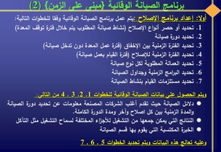 ‫الوقائية‬ ‫الصيانة‬ ‫برنامج‬{‫الزمن‬ ‫على‬ ‫مبنى‬}(2)
‫ال‬‫و‬‫أ‬:‫إعداد‬‫برنامج‬‫اإلصالح‬:‫يتم‬‫عمل‬‫برنامج‬‫الصيانة‬‫الوقائية‬‫وفقا‬‫ات‬‫و‬‫للخط‬‫ا‬‫لتالية‬:
.1‫تحديد‬‫أو‬‫حصر‬‫اع‬‫و‬‫أن‬‫اإلصالح‬(‫نشاط‬‫صيانة‬‫المطلوب‬‫يتم‬‫خالل‬‫ة‬‫فتر‬‫توقف‬‫ال‬‫معدة‬)
.2‫تحديد‬‫ة‬‫دور‬‫صيانة‬
.3‫تحديد‬‫ة‬‫الفتر‬‫الزمنية‬‫بين‬‫اإلخفاق‬(‫ة‬‫فتر‬‫عمل‬‫المعدة‬‫دون‬‫تدخل‬‫صيانة‬)
.4‫تحديد‬‫ة‬‫الفتر‬‫الزمنية‬‫لإلصالح‬(‫ة‬‫فتر‬‫القيام‬‫بعمل‬‫صيانة‬)
.5‫تحديد‬‫العمالة‬‫المطلوبة‬‫لكل‬‫ع‬‫نو‬‫صيانة‬
.6‫تحديد‬‫امج‬‫ر‬‫الب‬‫الزمنية‬‫وجداول‬‫الصيانة‬
.7‫تحديد‬‫مستلزمات‬‫القيام‬‫بنشاط‬‫الصيانة‬
‫ويتم‬‫الحصول‬‫على‬‫بيانات‬‫الصيانة‬‫الوقائية‬‫ات‬‫و‬‫للخط‬1,2,3,4‫من‬‫التالي‬:
‫دالئل‬‫الصيانة‬‫حيث‬‫تقدم‬‫أغلب‬‫الشركات‬‫المصنعة‬‫معلومات‬‫عن‬‫تحديد‬‫ة‬‫دور‬‫الص‬‫يانة‬
‫المدة‬‫و‬‫الزمنية‬‫بين‬‫كل‬‫اصالح‬‫وآخر‬‫ومدة‬‫ة‬‫الدور‬‫الكاملة‬.
‫النتائج‬‫التي‬‫يمكن‬‫جمعها‬‫من‬‫التشغيل‬‫اء‬‫ز‬‫لألج‬‫المختلفة‬‫لسماح‬‫التشغيل‬‫م‬‫ثل‬‫التآكل‬
‫ة‬‫الخبر‬‫المكتسبة‬‫التي‬‫يقوم‬‫بها‬‫قسم‬‫الصيانة‬
‫وعليه‬‫تعالج‬‫هذه‬‫البيانات‬‫ويتم‬‫تحديد‬‫ات‬‫و‬‫الخط‬5,6,7
 