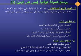 ‫الوقائية‬ ‫الصيانة‬ ‫برنامج‬{‫الزمن‬ ‫على‬ ‫مبنى‬}(3)
1-‫التفتيش‬(‫ت‬):
‫تفتيش‬‫خارجي‬‫ألداء‬‫المعدات‬‫ة‬‫ز‬‫األجه‬‫و‬.
‫ضبط‬‫جميع‬‫اء‬‫ز‬‫أج‬‫منظومات‬‫المعدة‬.
‫تنظيف‬‫المرشحات‬‫ومياه‬‫يد‬‫ر‬‫التب‬‫استبدال‬‫و‬‫يوت‬‫ز‬‫ال‬
‫احكام‬‫جميع‬‫المسامير‬‫اميل‬‫و‬‫الص‬‫و‬‫استبدال‬‫و‬‫التالف‬‫منها‬.
2-‫إصالح‬‫صغير‬(‫ص‬):
‫جميع‬‫عمليات‬‫التفتيش‬(‫ت‬).
‫فك‬‫صالح‬‫ا‬‫و‬‫عدد‬‫اء‬‫ز‬‫األج‬‫استبدال‬‫و‬‫اء‬‫ز‬‫األج‬‫المتآكلة‬‫ثم‬‫التجميع‬.
‫القيام‬‫بعمليات‬‫الضبط‬‫التنظيف‬‫و‬‫المطلوب‬(‫ي‬‫مجار‬‫يوت‬‫ز‬‫ال‬‫المحامل‬‫و‬).
1-‫تحديد‬‫اع‬‫و‬‫أن‬‫اإلصالحات‬:‫تعتمد‬‫الصيانة‬‫الوقائية‬‫على‬‫اءات‬‫ر‬‫إج‬‫إصالح‬‫تصنف‬
‫وفقا‬‫لحجم‬‫العمل‬‫المطلوب‬‫ة‬‫ر‬‫الفت‬‫و‬‫الزمنية‬‫لكل‬‫منها‬‫ويمكن‬‫أن‬‫تشمل‬‫أر‬‫بع‬‫اع‬‫و‬‫أن‬:-
 