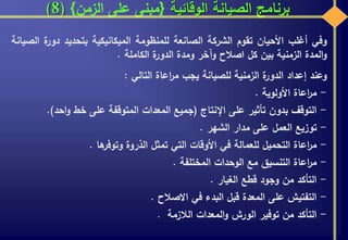 ‫الوقائية‬ ‫الصيانة‬ ‫برنامج‬{‫الزمن‬ ‫على‬ ‫مبنى‬}(8)
‫وفي‬‫أغلب‬‫األحيان‬‫تقوم‬‫الشركة‬‫الصانعة‬‫للمنظومة‬‫الميكانيكية‬‫بتحديد‬‫دور‬‫ة‬‫الصيانة‬
‫المدة‬‫و‬‫الزمنية‬‫بين‬‫كل‬‫اصالح‬‫وآخر‬‫ومدة‬‫ة‬‫الدور‬‫الكاملة‬.
‫وعند‬‫إعداد‬‫ة‬‫الدور‬‫الزمنية‬‫للصيانة‬‫يجب‬‫اعاة‬‫ر‬‫م‬‫التالي‬:
-‫اعاة‬‫ر‬‫م‬‫األولوية‬.
-‫التوقف‬‫بدون‬‫تأثير‬‫على‬‫اإلنتاج‬(‫جميع‬‫المعدات‬‫المتوقفة‬‫على‬‫خط‬‫احد‬‫و‬).
-‫توزيع‬‫العمل‬‫على‬‫مدار‬‫الشهر‬.
-‫اعاة‬‫ر‬‫م‬‫التحميل‬‫للعمالة‬‫في‬‫األوقات‬‫التي‬‫تمثل‬‫الذروة‬‫ها‬‫وتوفر‬.
-‫اعاة‬‫ر‬‫م‬‫التنسيق‬‫مع‬‫الوحدات‬‫المختلفة‬.
-‫التأكد‬‫من‬‫وجود‬‫قطع‬‫الغيار‬.
-‫التفتيش‬‫على‬‫المعدة‬‫قبل‬‫البدء‬‫في‬‫االصالح‬.
-‫التأكد‬‫من‬‫توفير‬‫الورش‬‫المعدات‬‫و‬‫الالزمة‬.
 