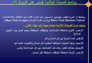 ‫الوقائية‬ ‫الصيانة‬ ‫برنامج‬{‫الزمن‬ ‫على‬ ‫مبنى‬}(9)
‫ويالحظ‬‫أن‬‫ة‬‫الدور‬‫تتطلب‬‫معلومتين‬‫أساسيتين‬‫هما‬{‫زمن‬‫الفترة‬‫بين‬‫اإلخفاق‬(‫اإل‬‫صالحات‬)
Mean Time Between Failure}‫و‬{‫زمن‬‫الفترة‬‫لإلصالح‬Mean Time To repair}
‫وتحدد‬‫ة‬‫دور‬‫الصيانة‬‫الالزمة‬‫لمعدة‬‫بحيث‬‫يتم‬‫إيجاد‬‫التالي‬:
(1‫حصر‬‫اع‬‫و‬‫األن‬‫المختلفة‬‫لالصالحات‬‫التوقفات‬‫و‬‫المخططة‬‫وحجم‬‫العمل‬‫بها‬(‫تفت‬‫يش‬-
‫اصالح‬)
(2‫تقدير‬‫المدة‬‫الزمنية‬‫بين‬‫كل‬‫اصالح‬‫وآخر‬
(3‫تحديد‬‫نوعية‬‫العمليات‬‫المختلفة‬‫المطلوبة‬‫لكل‬‫إصالح‬‫ات‬‫ر‬‫التقدي‬‫و‬‫العامة‬‫لها‬.
(4‫وصف‬‫معدالت‬‫ار‬‫ر‬‫التك‬‫وعدد‬‫هذه‬‫االصالحات‬‫بين‬‫كل‬‫ة‬‫عمر‬‫كاملة‬‫ى‬‫أخر‬‫و‬.
(5‫حصر‬‫االزمنة‬‫المختلفة‬‫للتوقفات‬‫المختلفة‬‫لكل‬‫اصالح‬.
 