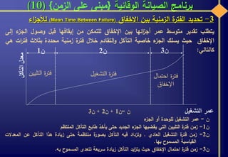‫الوقائية‬ ‫الصيانة‬ ‫برنامج‬{‫الزمن‬ ‫على‬ ‫مبنى‬}(10)
3-‫تحديد‬‫ة‬‫الفتر‬‫الزمنية‬‫بين‬‫االخفاق‬(Mean Time Between Failure)‫اء‬‫ز‬‫لألج‬
‫يتطلب‬‫تقدير‬‫متوسط‬‫عمر‬‫ائها‬‫ز‬‫أج‬‫بين‬‫اإلخفاق‬‫للتمكن‬‫من‬‫إيقافها‬‫قبل‬‫وصول‬‫ال‬‫ء‬‫جز‬‫إلى‬
‫اإلخفاق‬‫حيث‬‫يسلك‬‫ء‬‫الجز‬‫خاصية‬‫التآكل‬‫التقادم‬‫و‬‫خالل‬‫ة‬‫فتر‬‫زمنية‬‫محددة‬‫بثالث‬‫ف‬‫ات‬‫ر‬‫ت‬‫هي‬
‫كالتالي‬:
‫ن‬=‫ن‬1+‫ن‬2+‫ن‬3
‫ن‬=‫عمر‬‫التشغيل‬‫للوحدة‬‫أو‬‫ء‬‫الجز‬
‫ن‬1=‫زمن‬‫ة‬‫فتر‬‫التليين‬‫التي‬‫يقضيها‬‫ء‬‫الجز‬‫الجديد‬‫حتى‬‫يأخذ‬‫طابع‬‫التآكل‬‫المنتظم‬
‫ن‬2=‫زمن‬‫ة‬‫فتر‬‫التشغيل‬‫العادي‬,‫وتزداد‬‫فيه‬‫التآكل‬‫ة‬‫بصور‬‫منتظمة‬‫حتى‬‫زيادة‬‫هذا‬‫التآكل‬‫عن‬‫الم‬‫عدالت‬
‫القياسية‬‫المسموح‬‫بها‬.
‫ن‬3=‫زمن‬‫ة‬‫فتر‬‫احتمال‬‫اإلخفاق‬‫حيث‬‫ايد‬‫ز‬‫يت‬‫التآكل‬‫زيادة‬‫سريعة‬‫تتعدى‬‫المسموح‬‫به‬.
‫التآكل‬‫معدل‬
‫عمر‬‫التشغي‬‫ل‬
‫ن‬1 ‫ن‬2 ‫ن‬3
‫التلي‬ ‫ة‬‫ر‬‫فت‬‫ين‬ ‫التشغي‬ ‫ة‬‫ر‬‫فت‬‫ل‬ ‫احتما‬ ‫ة‬‫ر‬‫فت‬‫ل‬
‫اإلخفاق‬
 