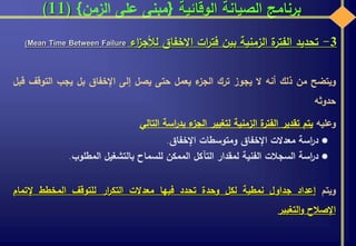 ‫الوقائية‬ ‫الصيانة‬ ‫برنامج‬{‫الزمن‬ ‫على‬ ‫مبنى‬}(11)
3-‫تحديد‬‫ة‬‫الفتر‬‫الزمنية‬‫بين‬‫ات‬‫ر‬‫فت‬‫االخفاق‬‫اء‬‫ز‬‫لألج‬Mean Time Between Failure)
‫ويتضح‬‫من‬‫ذلك‬‫أنه‬‫ال‬‫يجوز‬‫ترك‬‫ء‬‫الجز‬‫يعمل‬‫حتى‬‫يصل‬‫إلى‬‫اإلخفاق‬‫بل‬‫يجب‬‫التو‬‫قف‬‫قبل‬
‫حدوثه‬
‫وعليه‬‫يتم‬‫تقدير‬‫ة‬‫الفتر‬‫الزمنية‬‫لتغيير‬‫ء‬‫الجز‬‫اسة‬‫ر‬‫بد‬‫التالي‬
‫اسة‬‫ر‬‫د‬‫معدالت‬‫اإلخفاق‬‫ومتوسطات‬‫اإلخفاق‬.
‫اسة‬‫ر‬‫د‬‫السجالت‬‫الفنية‬‫لمقدار‬‫التآكل‬‫الممكن‬‫للسماح‬‫بالتشغيل‬‫المطلوب‬.
‫ويتم‬‫إعداد‬‫جداول‬‫نمطية‬‫لكل‬‫وحدة‬‫تحدد‬‫فيها‬‫معدالت‬‫ار‬‫ر‬‫التك‬‫للتوقف‬‫المخطط‬‫إلتمام‬
‫اإلصالح‬‫التغيير‬‫و‬
 
