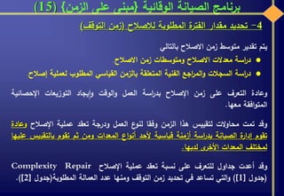 ‫الوقائية‬ ‫الصيانة‬ ‫برنامج‬{‫الزمن‬ ‫على‬ ‫مبنى‬}(15)
4-‫تحديد‬‫مقدار‬‫ة‬‫الفتر‬‫المطلوبة‬‫لالصالح‬(‫زمن‬‫التوقف‬)
‫يتم‬‫تقدير‬‫متوسط‬‫زمن‬‫االصالح‬‫بالتالي‬
‫اسة‬‫ر‬‫د‬‫معدالت‬‫االصالح‬‫ومتوسطات‬‫زمن‬‫االصالح‬.
‫اسة‬‫ر‬‫د‬‫السجالت‬‫اجع‬‫ر‬‫الم‬‫و‬‫الفنية‬‫المتعلقة‬‫بالزمن‬‫القياسي‬‫المطلوب‬‫لعملية‬‫إص‬‫الح‬.
‫وعادة‬‫التعرف‬‫على‬‫زمن‬‫اإلصالح‬‫اسة‬‫ر‬‫بد‬‫العمل‬‫الوقت‬‫و‬‫يجاد‬‫ا‬‫و‬‫التوزيعات‬‫اإلحصائية‬
‫افقة‬‫و‬‫المت‬‫معها‬.
‫وقد‬‫تمت‬‫الت‬‫و‬‫محا‬‫لتقييس‬‫هذا‬‫الزمن‬‫وفقا‬‫ع‬‫لنو‬‫العمل‬‫ودرجة‬‫تعقد‬‫عملية‬‫اإلصالح‬‫و‬‫عادة‬
‫تقوم‬‫ة‬‫إدار‬‫الصيانة‬‫اسة‬‫ر‬‫بد‬‫أزمنة‬‫قياسية‬‫ألحد‬‫اع‬‫و‬‫أن‬‫المعدات‬‫ومن‬‫ثم‬‫تقوم‬‫بالتقي‬‫يس‬‫عليها‬
‫لمختلف‬‫المعدات‬‫ى‬‫األخر‬‫لديها‬.
‫وقد‬‫أعدت‬‫جداول‬‫للتعرف‬‫على‬‫نسبة‬‫تعقد‬‫عملية‬‫اإلصالح‬RepairComplexity
(‫جدول‬[1)]‫التي‬‫و‬‫تساعد‬‫في‬‫تحديد‬‫زمن‬‫التوقف‬‫ومنها‬‫عدد‬‫العمالة‬‫المطلوبة‬(‫جدول‬[2)].
 