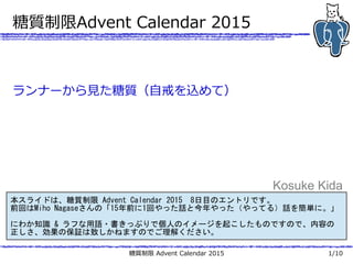 糖質制限 Advent Calendar 2015 1/10
糖質制限Advent Calendar 2015
ランナーから見た糖質（自戒を込めて）
Kosuke Kida
本スライドは、糖質制限 Advent Calendar 2015　8日目のエントリです。
前回はMiho Nagaseさんの「15年前に1回やった話と今年やった（やってる）話を簡単に。」
にわか知識 & ラフな用語・書きっぷりで個人のイメージを起こしたものですので、内容の
正しさ、効果の保証は致しかねますのでご理解ください。
 
