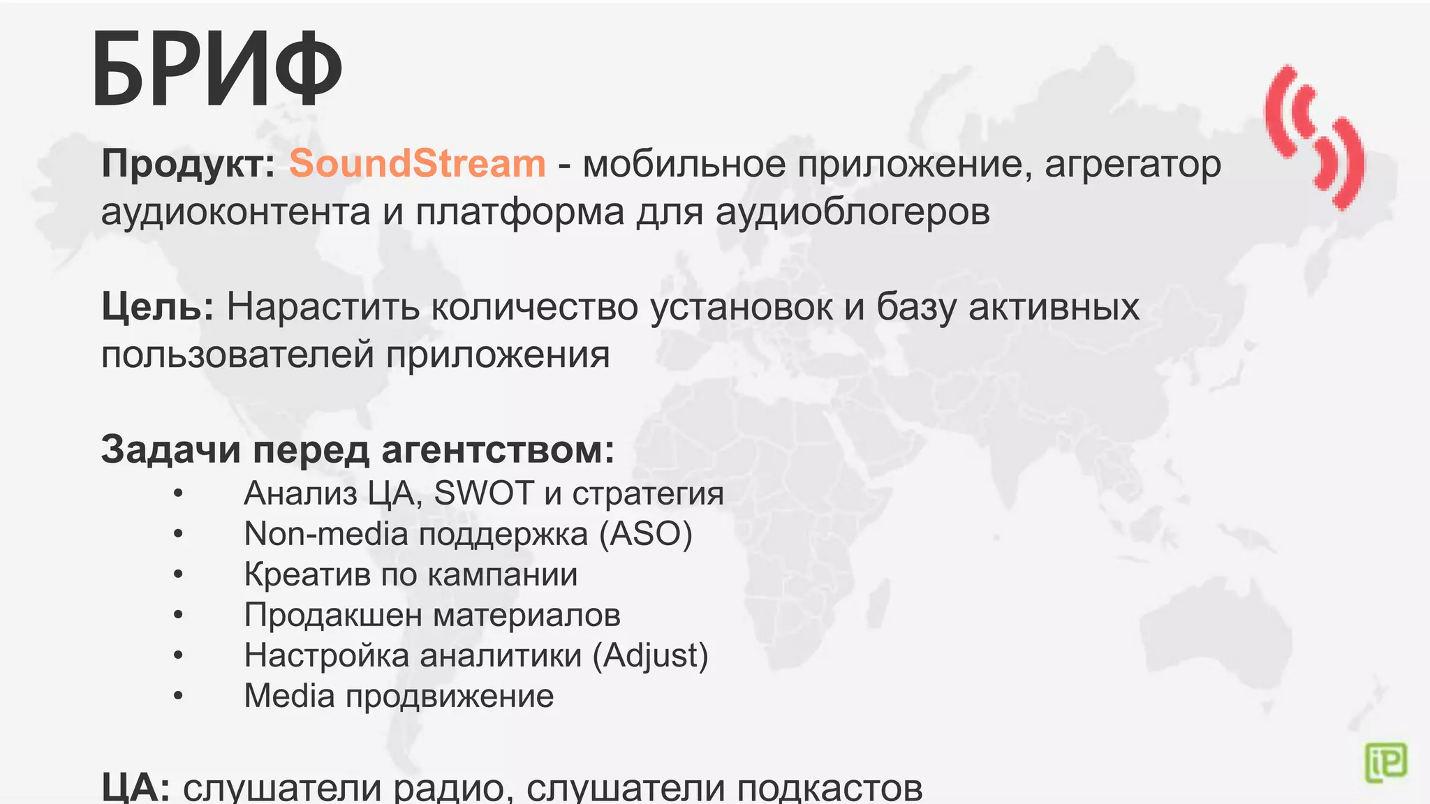 Продукт: SoundStream - мобильное приложение, агрегатор
аудиоконтента и платформа для аудиоблогеров
Цель: Нарастить количество установок и базу активных
пользователей приложения
Задачи перед агентством:
• Анализ ЦА, SWOT и стратегия
• Non-media поддержка (ASO)
• Креатив по кампании
• Продакшен материалов
• Настройка аналитики (Adjust)
• Media продвижение
ЦА: слушатели радио, слушатели подкастов
БРИФ
 