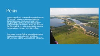 Реки
природный постоянный водный поток
(водоток) значительных размеров с
естественным течением по руслу
(выработанному им естественному
углублению) от истока вниз до устья и
питающийся за счёт поверхностного и
подземного стока с его бассейна.
Задание: попробуйте дешифрировать
расположения данного водного
объекта на карте Московской области.
 