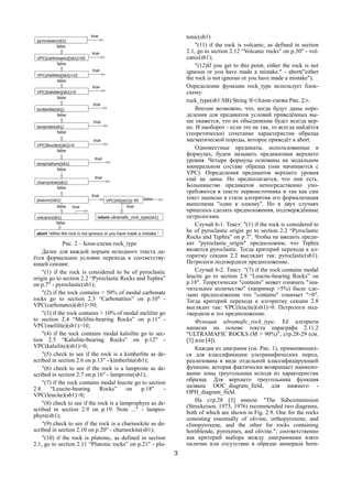 3
Рис. 2 – Блок-схема rock_type
Далее для каждой порции исходного текста да-
ётся формальное условие перехода к соответству-
ющей секции:
"(1) if the rock is considered to be of pyroclastic
origin go to section 2.2 “Pyroclastic Rocks and Tephra”
on p.7" - pyroclastic(sb1);
"(2) if the rock contains > 50% of modal carbonate
rocks go to section 2.3 “Carbonatites” on p.10" -
VPC(carbonates)(sb1)>50;
"(3) if the rock contains > 10% of modal melilite go
to section 2.4 “Melilite-bearing Rocks” on p.11" -
VPC(melilite)(sb1)>10;
"(4) if the rock contains modal kalsilite go to sec-
tion 2.5 “Kalsilite-bearing Rocks” on p.12" -
VPC(kalsilite)(sb1)>0;
"(5) check to see if the rock is a kimberlite as de-
scribed in section 2.6 on p.13" - kimberlite(sb1);
"(6) check to see if the rock is a lamproite as de-
scribed in section 2.7 on p.16" - lamproite(sb1);
"(7) if the rock contains modal leucite go to section
2.8 “Leucite-bearing Rocks” on p.18" -
VPC(leucite)(sb1)>0;
"(8) check to see if the rock is a lamprophyre as de-
scribed in section 2.9 on p.19. Note ..." - lampro-
phyre(sb1);
"(9) check to see if the rock is a charnockite as de-
scribed in section 2.10 on p.20" - charnockite(sb1);
"(10) if the rock is plutonic, as defined in section
2.1, go to section 2.11 “Plutonic rocks” on p.21" - plu-
tonic(sb1)
"(11) if the rock is volcanic, as defined in section
2.1, go to section 2.12 “Volcanic rocks” on p.30" - vol-
canic(sb1);
"(12)If you get to this point, either the rock is not
igneous or you have made a mistake." - abort("either
the rock is not igneous or you have made a mistake").
Определение функции rock_type использует блок-
схему:
rock_type(sb1:SB):String ≝<блок-схема Рис. 2>.
Вполне возможно, что, когда будут даны опре-
деления для предикатов условий приведённых вы-
ше окажется, что их объединение будет всегда вер-
но. И наоборот - если это не так, то всегда найдётся
(теоретически) сочетание характеристик образца
магматической породы, которое приведёт к abort.
Одноместные предикаты, использованные в
формулах, будем называть предикатами верхнего
уровня. Четыре формулы основаны на модальном
минеральном составе образца (они начинаются с
VPC). Определения предикатов верхнего уровня
ещё не даны. Но предполагается, что они есть.
Большинство предикатов непосредственно упо-
требляются в тексте первоисточника и так как сам
текст написан в стиле алгоритма его формализация
выполнена "один к одному". Но в двух случаях
пришлось сделать предположения, подтверждённые
петрологами.
Случай 6-1. Текст: "(1) if the rock is considered to
be of pyroclastic origin go to section 2.2 “Pyroclastic
Rocks and Tephra” on p.7". Чтобы не вводить преди-
кат "pyroclastic_origin" предположим, что Tephra
является pyroclastic. Тогда критерий перехода к ал-
горитму секции 2.2 выглядит так: pyroclastic(sb1).
Петрологи подтвердили предположение.
Случай 6-2. Текст: "(7) if the rock contains modal
leucite go to section 2.8 “Leucite-bearing Rocks” on
p.18". Теоретически "contains" может означать "зна-
чительное количество" (например >5%) было сде-
лано предположение что "contains" означает ">0".
Тогда критерий перехода к алгоритму секции 2.8
выглядит так: VPC(leucite)(sb1)>0. Петрологи под-
твердили и это предположение.
Функция ultramafic_rock_type. Её алгоритм
написан на основе текста параграфа 2.11.2
"ULTRAMAFIC ROCKS (M > 90%)", стр.28-29 (см.
[3] или [4]).
Каждая из диаграмм (см. Рис. 1), применяющих-
ся для классификации ультрамафических пород,
реализована в виде отдельной классифицирующей
функции, которая фактически возвращает наимено-
вание зоны треугольника исходя из характеристик
образца. Для верхнего треугольника функция
названа OOC_diagram_field, для нижнего -
OPH_diagram_field.
На стр.28 [3] имеем: "The Subcommission
(Streckeisen, 1973, 1976) recommended two diagrams,
both of which are shown in Fig. 2.9. One for the rocks
consisting essentially of olivine, orthopyroxene, and
clinopyroxene, and the other for rocks containing
hornblende, pyroxenes, and olivine."; соответственно
как критерий выбора между диаграммами взято
наличие или отсутствие в образце минерала horn-
 