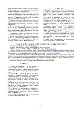 6
жения, которые конечно должны быть подтвержде-
ны. В идеале блок-схемы и определения функций
должны стать частью документа [3].
Важным результатом алгоритмизации является
выявление первичных предикатов и функций, кото-
рые используются в определениях других, именно
они будут "символами теории" при построении
формальной теории для Петрологии.
Получено формальное определение вида кон-
кретной магматической горной породы, которое
оказалось системой линейных неравенств с одной
переменной.
Для них существуют эффективные машины вы-
вода. Что даёт возможность применять формулы
для автоматической классификации образцов, а
также анализировать всю совокупность определе-
ний математическими методами.
Развиваемый подход укладывается в рамки
направления описанного в [6].
Авторы выражают благодарность Dr. Stephen M.
Richard из Arizona Geological Survey за консульта-
ции по петрологии и Dr. Pavel Klinov из University
of Ulm за консультации по Description Logics.
ЛИТЕРАТУРА
1. F. Baader, D. Calvanese, D. L. McGuinness, D.
Nardi and P. F. Patel-Schneider (eds.) The Description
Logic Handbook: Theory, Implementation, and Appli-
cations. 2nd Edition. Cambridge University Press,
2010.
2. P. Hitzler, M. Kroetzsch, B. Parsia, P. F. Patel-
Schneider, S. Rudolph (eds.) OWL 2 Web Ontology
Language: Primer. W3C Recommendation, 2009.
3. Le Maitre, L.E., ed. 2002. Igneous Rocks: A Cla-
ssification and Glossary of Terms 2nd edition, Cam-
bridge.
4. Gillespie, M R, and Styles, M T. 1999. BGS Rock
Classification Scheme, Volume 1, Classification of
igneous rocks. British Geological Survey Research
Report, (2nd edition), RR 99–06.
5. А.В. Шкотин, В.М. Ряховский, Д.И. Кудрявцев.
Алгоритм классификации магматических горных
пород и формальное определение вида горной по-
роды (Версия 2) Исследовательский отчёт. ГГМ
РАН, 2014.
6. Ernest Davis, Representations of commonsense
knowledge, Morgan Kaufmann, 1990.
A CLASSIFICATION ALGORITHM-BASED FORMAL ROCK TYPE DEFINITION
A.V. Shkotin, V.M. Riakhovsky, D.I. Kudryavtsev
Vernadsky State Geological Museum, Russian Academy of Sciences, 2014 г.
11 Mokhovaya Street, Building 11, Moscow 125009, Russia E-mail: ashkotin@acm.org
The work presents the results of a study where a many-sorted second-order predicate calculus language permitting
operators (functions of predicates) and predicate quantifiers is selected as the knowledge representation language. Such
language enables recording the knowledge of the application area in a compact and vivid form.
The work also (partially) presents a rock sample classification algorithm and shows how to extract a formal rock
definition from this algorithm. The result is a precise mathematical formula of a particular rock (harzburgite) definition,
which is equivalent to the informal definition used by geologists. A specific classifier (of rocks) was actually used to
show how the totality of formal definitions of its component terms can be obtained.
Кey words: petrology, formal definition, classification algorithm, formal theory.
REFERENCES
1. F. Baader, D. Calvanese, D. L. McGuinness, D.
Nardi and P. F. Patel-Schneider (eds.) The Description
Logic Handbook: Theory, Implementation, and Appli-
cations. 2nd Edition. Cambridge University Press,
2010.
2. P. Hitzler, M. Kroetzsch, B. Parsia, P. F. Patel-
Schneider, S. Rudolph (eds.) OWL 2 Web Ontology
Language: Primer. W3C Recommendation, 2009.
3. Le Maitre, L.E., ed. 2002. Igneous Rocks: A Cla-
ssification and Glossary of Terms 2nd edition, Cam-
bridge.
4. Gillespie, M R, and Styles, M T. 1999. BGS Rock
Classification Scheme, Volume 1, Classification of
igneous rocks. British Geological Survey Research
Report, (2nd edition), RR 99–06.
5. A.V. Shkotin, V.M. Riakhovsky, D.I. Kudryavtsev.
Classification algorithm of igneous rocks and the for-
mal definition of the type of rock (Version 2) Research
report. SGM RAS, 2014.
6. Ernest Davis, Representations of commonsense
knowledge, Morgan Kaufmann, 1990.
 