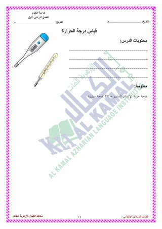 11‫للغات‬ ‫األزهرٌة‬ ‫الكمال‬ ‫معاهد‬ ‫الصف‬‫السادس‬ً‫االبتدائ‬
‫العلوم‬ ‫كراسة‬
‫األول‬ ً‫الدراس‬ ‫الفصل‬
:‫التارٌخ‬‫...............................................م‬ :‫التارٌخ‬................................‫......هـ‬
‫الحرارة‬ ‫درجة‬ ‫قٌاس‬
‫محتوٌات‬:‫الدرس‬
---------------------------------------
---------------------------------------
---------------------------------------
---------------------------------------
:‫معلومة‬
‫درج‬= ‫السليم‬ ‫اإلنسان‬ ‫ارة‬‫ر‬‫ح‬ ‫ة‬37‫ية‬‫ز‬‫سيلي‬ ‫درجة‬
 