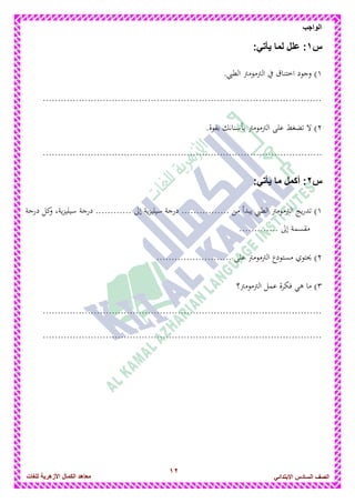 12
‫الواجب‬
‫للغات‬ ‫األزهرٌة‬ ‫الكمال‬ ‫معاهد‬ ‫الصف‬‫السادس‬ً‫االبتدائ‬
‫س‬1::ً‫ٌأت‬ ‫لما‬ ‫علل‬
1.‫الطيب‬ ‫الرتمومرت‬ ‫يف‬ ‫اختناق‬ ‫وجود‬ )
.............................................................................................
2.‫بقوة‬ ‫بأسنانك‬ ‫الرتمومرت‬ ‫على‬ ‫تضغط‬ ‫ال‬ )
.............................................................................................
‫س‬2:ً‫ٌأت‬ ‫ما‬ ‫أكمل‬ :
1.... ‫من‬ ‫يبدأ‬ ‫الطيب‬ ‫الرتمومرت‬ ‫يج‬‫ر‬‫تد‬ )............‫درجة‬ ‫كل‬‫و‬ ،‫ية‬‫ز‬‫سيلي‬ ‫درجة‬ ............ ‫إىل‬ ‫ية‬‫ز‬‫سيلي‬ ‫درجة‬
............. ‫إىل‬ ‫مقسمة‬
2........ ‫على‬ ‫الرتمومرت‬ ‫مستودع‬ ‫حيتوي‬ ).................
3‫الرتمومرت؟‬ ‫عمل‬ ‫فكرة‬ ‫ىي‬ ‫ما‬ )
.............................................................................................
.............................................................................................
 