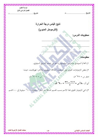 13‫للغات‬ ‫األزهرٌة‬ ‫الكمال‬ ‫معاهد‬ ‫الصف‬‫السادس‬ً‫االبتدائ‬
‫العلوم‬ ‫كراسة‬
‫األول‬ ً‫الدراس‬ ‫الفصل‬
:‫التارٌخ‬‫...............................................م‬ :‫التارٌخ‬................................‫......هـ‬
‫د‬ ‫قٌاس‬ :‫تابع‬‫الحرارة‬ ‫رجة‬
)‫المئوي‬ ‫(الترمومتر‬
‫محتوٌات‬:‫الدرس‬
---------------------------------------
---------------------------------------
---------------------------------------
:‫معلومات‬
1‫السويدي‬ ‫العامل‬ )«‫سيليسيوس‬ ‫يس‬‫ر‬‫إند‬».‫السيليزي‬ ‫يج‬‫ر‬‫التد‬ ‫صمم‬ ‫من‬ ‫ىو‬
2‫الرت‬ ‫بعض‬ ):‫حيث‬ ،‫اهايت‬‫ر‬‫فه‬ :‫اخآخر‬‫و‬ ،‫سيليزي‬ :‫أحداما‬ ،‫تدريجني‬ ‫على‬ ‫تحتوي‬ ‫ات‬‫رت‬‫موم‬
= ‫س‬ ‫صفر‬32‫ه‬
‫ف‬،133‫ه‬
= ‫س‬212‫ه‬
‫ف‬
‫أن‬ ‫أي‬:5‫ه‬
= = ‫س‬>5‫ه‬
‫ف‬
3‫صفر‬ ‫بني‬ ‫ادلسافة‬ ‫تقسيم‬ ‫بسبب‬ ‫االسم‬ ‫هبذا‬ ‫ادلئوي‬ ‫الرتمومرت‬ ‫مسي‬ )‫ه‬
،‫ية‬‫ز‬‫سيلي‬133‫ه‬
‫إىل‬ ‫ية‬‫ز‬‫سيلي‬133.‫قسم‬
212–32
2
 