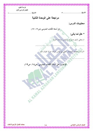 15‫للغات‬ ‫األزهرٌة‬ ‫الكمال‬ ‫معاهد‬ ‫الصف‬‫السادس‬ً‫االبتدائ‬
‫العلوم‬ ‫كراسة‬
‫األول‬ ً‫الدراس‬ ‫الفصل‬
:‫التارٌخ‬‫...............................................م‬ :‫التارٌخ‬................................‫......هـ‬
‫الثانٌة‬ ‫الوحدة‬ ‫على‬ ‫مراجعة‬
‫محتوٌات‬:‫الدرس‬
‫المدرس‬ ‫الكتاب‬ ‫أسئلة‬ ‫حل‬‫(ص‬ ‫ي‬6;،6<)
:ً‫ٌأت‬ ‫لما‬ ‫علل‬ *
1.‫ارة‬‫ر‬‫احل‬ ‫درجات‬ ‫لقياس‬ ‫اسع‬‫و‬ ‫مدى‬ ‫ئبق‬‫ز‬‫ال‬ ‫يعطي‬ )
..............................................................
2‫الرتمومرت‬ ‫يستخدم‬ ‫ال‬ )‫الطىب‬.‫ادلاء‬ ‫غليان‬ ‫ارة‬‫ر‬‫ح‬ ‫درجة‬ ‫قياس‬ ‫يف‬
..............................................................
‫(ص‬ ‫المدرسي‬ ‫الكتاب‬ ‫أسئلة‬ ‫حل‬ :‫الواجب‬6=‫ص‬ ،6>)
 