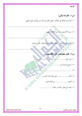 18
‫الواجب‬
‫للغات‬ ‫األزهرٌة‬ ‫الكمال‬ ‫معاهد‬ ‫الصف‬‫السادس‬ً‫االبتدائ‬
‫س‬1:ً‫ٌأت‬ ‫لما‬ ‫علل‬ :
1-.‫اجلوي‬ ‫اء‬‫و‬‫اذل‬ ‫ملوثات‬ ‫من‬ ‫أاها‬ ‫رغم‬ ‫أامية‬ ‫اجلوي‬ ‫الغالف‬ ‫يف‬ ‫العالقة‬ ‫لألجسام‬
.................................................................................................
2-.‫اجلوي‬ ‫الغالف‬ ‫يف‬ ‫ثابتة‬ ‫األكسجني‬ ‫نسبة‬
.................................................................................................
3-‫الشمع‬ ‫على‬ ‫ادلنكس‬ ‫ادلخبار‬ ‫يف‬ ‫ادلاء‬ ‫تفاع‬‫ر‬‫ا‬.‫حجمو‬ ‫مخس‬ ‫مبقدار‬ ‫ة‬
.................................................................................................
‫س‬2:‫األكسجٌن‬ ‫غاز‬ ‫خصائص‬ ‫أكمل‬ :
1-.............. ‫و‬ ............. ‫و‬ ............. ‫عدًن‬ ‫غاز‬
2-.................... ‫يف‬ ‫الذوبان‬ ‫شحيح‬
3-........................................................
4-.‫الشمس‬ ‫عباد‬ ‫قة‬‫ر‬‫و‬ ‫على‬ ............... ‫تأثريه‬
5-.‫اء‬‫و‬‫اذل‬ ‫كثافة‬‫من‬ ................. ‫كثافتو‬
6-.................. ‫مكونة‬ ‫العناصر‬ ‫بعض‬ ‫مع‬ ‫يتحد‬
 