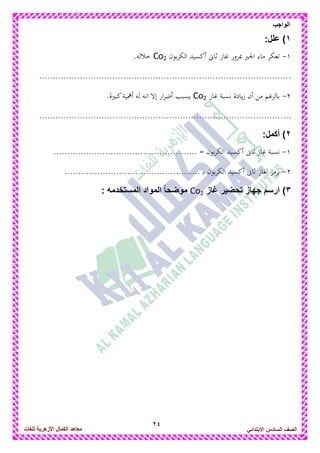 24
‫الواجب‬
‫للغات‬ ‫األزهرٌة‬ ‫الكمال‬ ‫معاهد‬ ‫الصف‬‫السادس‬ً‫االبتدائ‬
1)‫علل‬:
1-‫بون‬‫ر‬‫الك‬ ‫أكسيد‬ ‫ثاىن‬ ‫غاز‬ ‫مبرور‬ ‫اجلري‬ ‫ماء‬ ‫تعكر‬Co2.‫خاللو‬
.............................................................................................
2-‫غاز‬ ‫نسبة‬ ‫يادة‬‫ز‬ ‫أن‬ ‫من‬ ‫بالرغم‬Co2.‫كبرية‬‫أامية‬ ‫لو‬ ‫انو‬ ‫إال‬ ‫ار‬‫ر‬‫أض‬ ‫يسبب‬
.............................................................................................
2)‫أكمل‬:
1-..................................................... = ‫بون‬‫ر‬‫الك‬ ‫أكسيد‬ ‫ثاىن‬ ‫غاز‬ ‫نسبة‬
2-‫الكر‬ ‫أكسيد‬ ‫ثاىن‬ ‫لغاز‬ ‫يرمز‬.................................................. ‫د‬‫ب‬ ‫بون‬
3)‫غاز‬ ‫تحضٌر‬ ‫جهاز‬ ‫ارسم‬Co2‫المستخدمه‬ ‫المواد‬ ً‫ا‬‫موضح‬:
 