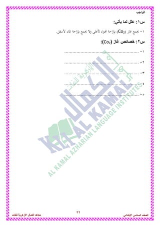 26
‫الواجب‬
‫للغات‬ ‫األزهرٌة‬ ‫الكمال‬ ‫معاهد‬ ‫الصف‬‫السادس‬ً‫االبتدائ‬
‫س‬1:ً‫ٌأت‬ ‫لما‬ ‫علل‬ :
1-( ‫غاز‬ ‫يجمع‬Co2).‫ألسفل‬ ‫ادلاء‬ ‫احة‬‫ز‬‫بإ‬ ‫يجمع‬ ‫وال‬ ‫ألعلى‬ ‫اء‬‫و‬‫اذل‬ ‫احة‬‫ز‬‫بإ‬
‫س‬2( ‫غاز‬ ‫خصائص‬ :Co2:)
1-.......................................................
2-.......................................................
3-.......................................................
4-.......................................................
5-.......................................................
 