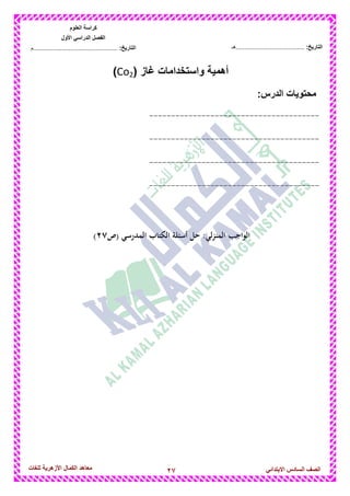 27‫للغات‬ ‫األزهرٌة‬ ‫الكمال‬ ‫معاهد‬ ‫الصف‬‫السادس‬ً‫االبتدائ‬
‫العلوم‬ ‫كراسة‬
‫األول‬ ً‫الدراس‬ ‫الفصل‬
:‫التارٌخ‬‫...............................................م‬ :‫التارٌخ‬................................‫......هـ‬
( ‫غاز‬ ‫واستخدامات‬ ‫أهمٌة‬Co2)
‫محتوٌات‬:‫الدرس‬
---------------------------------------
---------------------------------------
---------------------------------------
---------------------------------------
‫(ص‬ ‫المدرسي‬ ‫الكتاب‬ ‫أسئلة‬ ‫حل‬ :‫المنزلي‬ ‫الواجب‬7<)
 