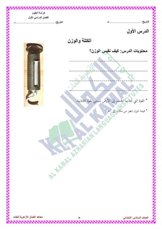 3‫للغات‬ ‫األزهرٌة‬ ‫الكمال‬ ‫معاهد‬ ‫الصف‬‫السادس‬ً‫االبتدائ‬
‫العلوم‬ ‫كراسة‬
‫األول‬ ً‫الدراس‬ ‫الفصل‬
:‫التارٌخ‬‫...............................................م‬ :‫التارٌخ‬................................‫......هـ‬
‫األول‬ ‫الدرس‬
‫والو‬ ‫الكتلة‬‫زن‬
‫الوزن؟‬ ‫نقٌس‬ ‫كٌف‬ :‫الدرس‬ ‫محتوٌات‬
---------------------------------------
---------------------------------------
---------------------------------------
---------------------------------------
.‫اجلاذبية‬ ‫بقوة‬ ‫تسمى‬ ‫األرض‬ ‫إىل‬ ‫اجلسم‬ ‫جتذب‬ ‫اليت‬ ‫القوة‬ *
*.‫آخر‬ ‫إىل‬ ‫مكان‬ ‫من‬ ‫تتغري‬ ‫الوزن‬ ‫قيمة‬
 