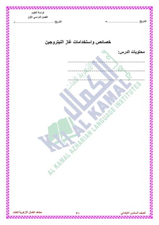 31‫للغات‬ ‫األزهرٌة‬ ‫الكمال‬ ‫معاهد‬ ‫الصف‬‫السادس‬ً‫االبتدائ‬
‫العلوم‬ ‫كراسة‬
‫األول‬ ً‫الدراس‬ ‫الفصل‬
:‫التارٌخ‬‫...............................................م‬ :‫التارٌخ‬................................‫......هـ‬
‫النٌتروجٌن‬ ‫غاز‬ ‫واستخدامات‬ ‫خصائص‬
‫محتوٌات‬:‫الدرس‬
---------------------------------------
---------------------------------------
---------------------------------------
 