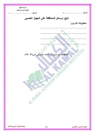 39‫للغات‬ ‫األزهرٌة‬ ‫الكمال‬ ‫معاهد‬ ‫الصف‬‫السادس‬ً‫االبتدائ‬
‫العلوم‬ ‫كراسة‬
‫األول‬ ً‫الدراس‬ ‫الفصل‬
:‫التارٌخ‬‫...............................................م‬ :‫التارٌخ‬................................‫......هـ‬
ً‫العصب‬ ‫الجهاز‬ ‫على‬ ‫المحافظة‬ ‫وسائل‬ :‫تابع‬
‫محتوٌات‬:‫الدرس‬
---------------------------------------
---------------------------------------
---------------------------------------
---------------------------------------
:‫الواجب‬‫(ص‬ ‫المدرسي‬ ‫الكتاب‬ ‫تدريبات‬ ‫حل‬89،8:)
 